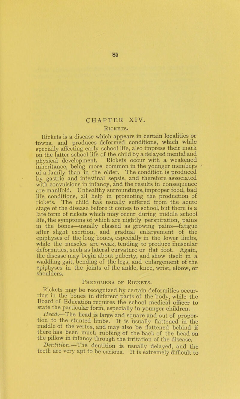 CHAPTER XIV. Rickets. Rickets is a disease which appears in certain localities or towns, and produces deformed conditions, which while specially affecting early school life, also impress their mark on the latter school life of the child by a delayed mental and physical development. Rickets occur with a weakened inheritance, being more common in the younger members of a family than in the older. The condition is produced by gastric and intestinal sepsis, and therefore associated with convulsions in infancy, and the results in consequence are manifold. Unhealthy surroundings, improper food, bad life conditions, all help in promoting the production of rickets. The child has usually suffered from the acute stage of the disease before it comes to school, but there is a late form of rickets which may occur during middle school life, the symptoms of which are nightly perspiration, pains in the bones—usually classed as growing pains—fatigue after slight exertion, and gradual enlargement of the epiphyses of the long bones, especially in the lower limbs, while the muscles are weak, tending to produce muscular deformities, such as lateral curvature or flat foot. Again, the disease may begin about puberty, and show itself in a waddHng gait, bending of the legs, and enlargement of the epiphyses in the joints of the ankle, knee, wrist, elbow, or shoulders. Phenomena of Rickets. Rickets may be recognized by certain deformities occur- ring in the bones in different parts of the body, while the Board of Education requires the school medical officer to state the particular form, especially in younger children. Head.—The head is large and square and out of propor- tion to the stunted limbs. It is usually flattened in the middle of the vertex, and may also be flattened behind if there has been much rubbing of the back of the head on the pillow in infancy through the irritation of the disease. Dentition.—The dentition is usually delayed, and the teeth are very apt to be carious. It is extremely difficult to