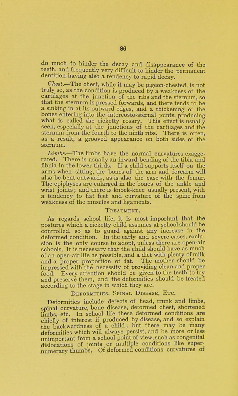 do much to hinder the decay and disappearance of the teeth, and frequently very difficult to hinder the permanent dentition having also a tendency to rapid decay. Cliest.—The chest, while it may be pigeon-chested, is not truly so, as the condition is produced by a weakness of the cartilages at the junction of the ribs and the sternum, so tha.t the sternum is pressed forwards, and there tends to be a sinking in at its outward edges, and a thickening of the bones entering into the intercosto-stemal joints, producing what is called the ricketty rosary. This effect is usually seen, especially at the junctions of the cartilages and the sternum from the fourth to the ninth ribs. There is often, as a result, a grooved appearance on both sides of the sternum. Limbs.—The limbs have the normal curvatures exagge- rated. There is usually an inward bending of the tibia and fibula in the lower thirds. If a child supports itself on the arms when sitting, the bones of the arm and forearm will also be bent outwards, as is also the case with the femur. The epiphyses are enlarged in the bones of the ankle and wrist joints; and there is knock-knee usually present, with a tendency to flat feet and curvature of the spine from weakness of the muscles and ligaments. Treatment. As regards school life, it is most important that the postures which a ricketty child assumes at school should be controlled, so as to guard against any increase in the deformed condition. In the early and severe cases, exclu- sion is the only course to adopt, unless there are open-air schools. It is necessary that the child should have as much of an open-air hf e as possible, and a diet with plenty of milk and a proper proportion of fat. The mother should be impressed with the necessity of providing clean and proper food. Every attention should be given to the teeth to try and preserve them, and the deformities should be treated according to the stage in which they are. Deformities, Spinal Disease, Etc. Deformities include defects of head, trunk and limbs, spinal curvature, bone disease, deformed chest, shortened limbs, etc. In school life these deformed conditions are chiefly of interest if produced by disease, and so explain the backwardness of a child; but there may be many deformities which will always persist, and be more or less unimportant from a school point of view, such as congenital dislocations of joints or multiple conditions like super- numerary thumbs. Of deformed conditions curvatures of