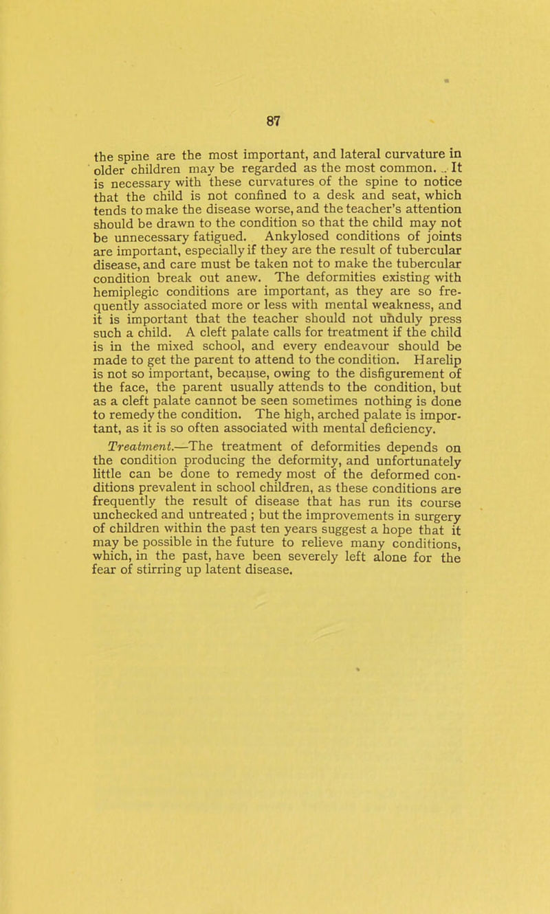 the spine are the most important, and lateral curvature in older children may be regarded as the most common. It is necessary with these curvatures of the spine to notice that the child is not confined to a desk and seat, which tends to make the disease worse, and the teacher's attention should be drawn to the condition so that the child may not be unnecessary fatigued. Ankylosed conditions of joints are important, especially if they are the result of tubercular disease, and care must be taken not to make the tubercular condition break out anew. The deformities existing with hemiplegic conditions are important, as they are so fre- quently associated more or less with mental weakness, and it is important that the teacher should not ubduly press such a child. A cleft palate calls for treatment if the child is in the mixed school, and every endeavour should be made to get the parent to attend to the condition. Harelip is not so important, because, owing to the disfigurement of the face, the parent usually attends to the condition, but as a cleft palate cannot be seen sometimes nothing is done to remedy the condition. The high, arched palate is impor- tant, as it is so often associated with mental deficiency. Treatment.—The treatment of deformities depends on the condition producing the deformity, and unfortunately little can be done to remedy most of the deformed con- ditions prevalent in school children, as these conditions are frequently the result of disease that has run its course unchecked and untreated ; but the improvements in surgery of children within the past ten years suggest a hope that it may be possible in the future to relieve many conditions, which, in the past, have been severely left alone for the fear of stirring up latent disease.