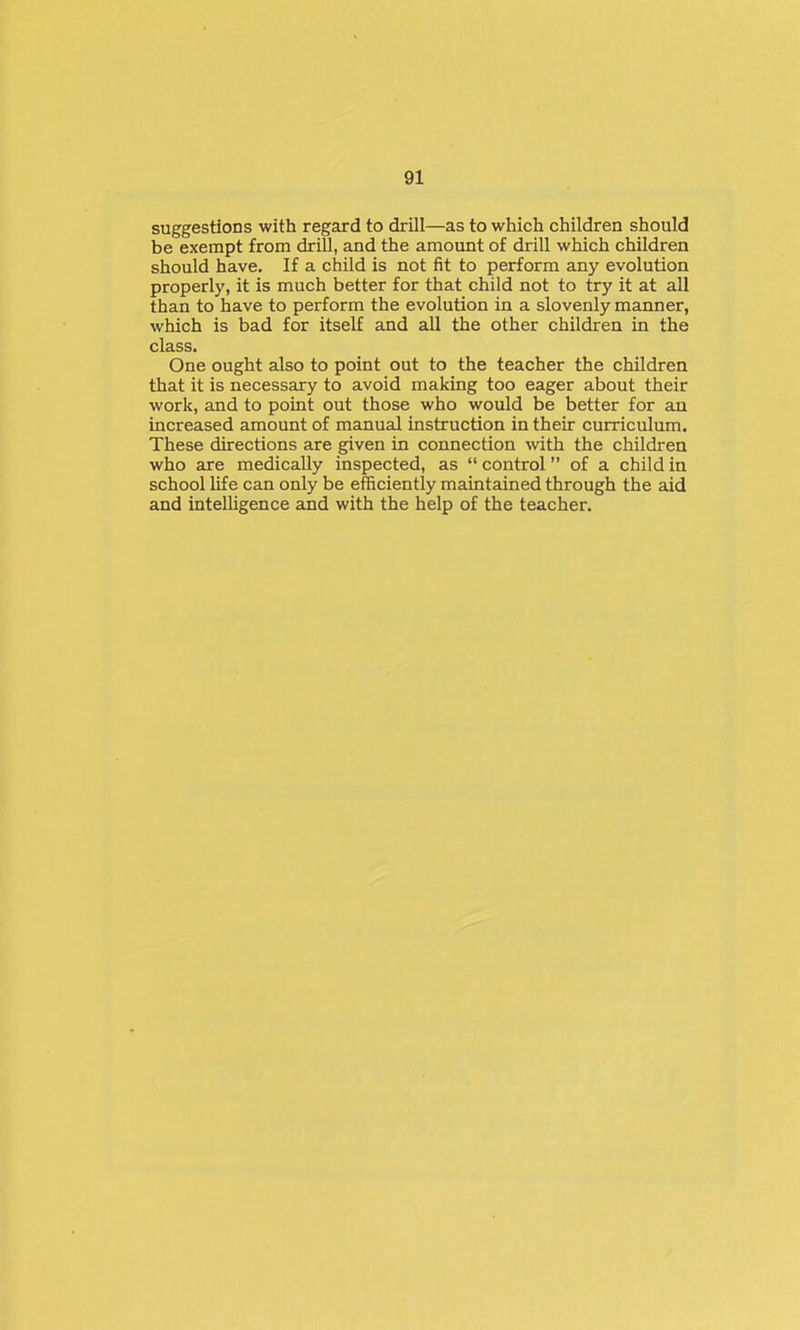 suggestions with regard to drill—as to which children should be exempt from drill, and the amount of drill which children should have. If a child is not fit to perform any evolution properly, it is much better for that child not to try it at all than to have to perform the evolution in a slovenly manner, which is bad for itself and all the other children in the class. One ought also to point out to the teacher the children that it is necessary to avoid making too eager about their work, and to point out those who would be better for an increased amount of manual instruction in their curriculum. These directions are given in connection with the children who are medically inspected, as  control of a child in school life can only be efficiently maintained through the aid and intelhgence and with the help of the teacher.