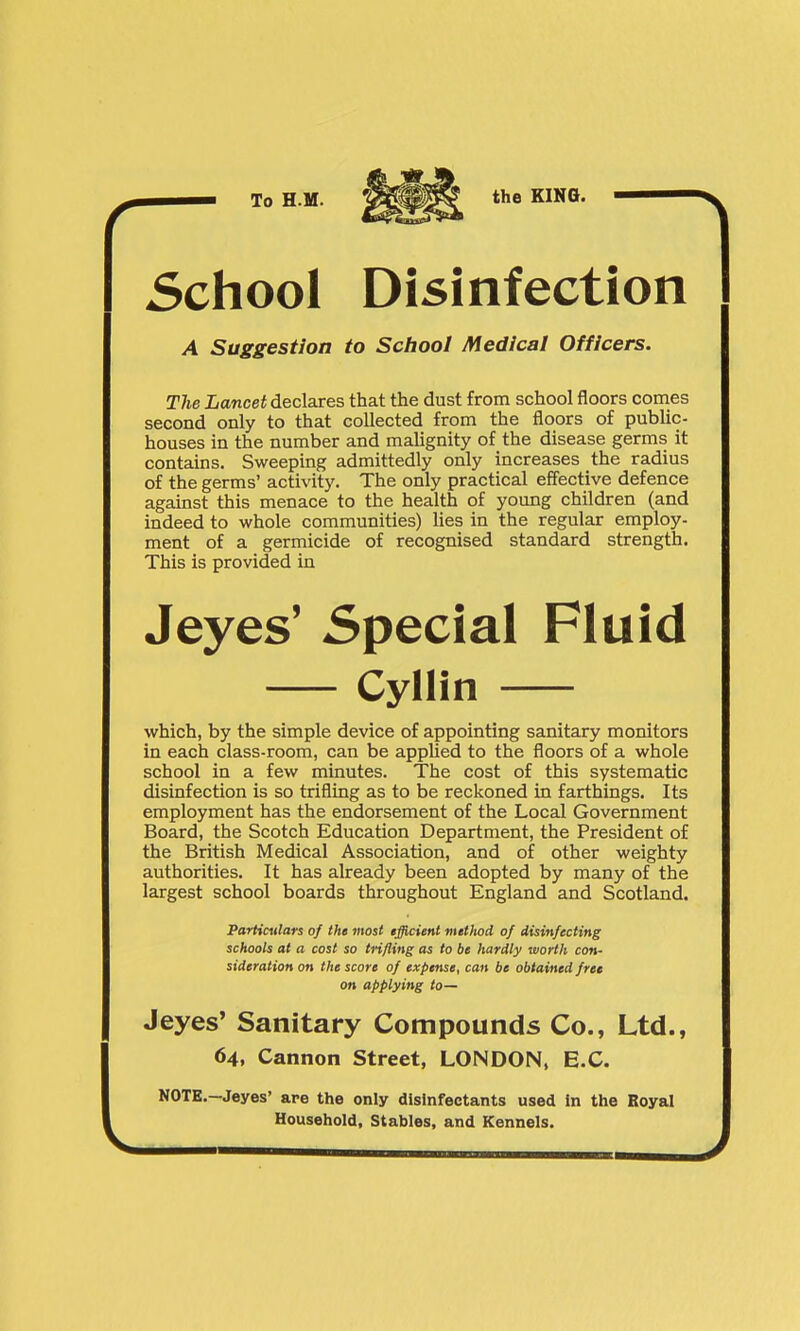School Disinfection A Suggestion to School Medical Officers. The Lancet declares that the dust from school floors comes second only to that collected from the floors of pubUc- houses in the number and malignity of the disease germs it contains. Sweeping admittedly only increases the radius of the germs' activity. The only practical effective defence against this menace to the health of young children (and indeed to whole communities) lies in the regular employ- ment of a germicide of recognised standard strength. This is provided in Jeyes' Special Fluid Cyllin which, by the simple device of appointing sanitary monitors in each class-room, can be appUed to the floors of a whole school in a few minutes. The cost of this systematic disinfection is so trifling as to be reckoned in farthings. Its employment has the endorsement of the Local Government Board, the Scotch Education Department, the President of the British Medical Association, and of other weighty authorities. It has already been adopted by many of the largest school boards throughout England and Scotland. Particulars of the most tfficient method of disinfecting schools at a cost so tnfling as to be hardly worth con- sideration on the score of expense, can be obtained fret on applying to— Jeyes' Sanitary Compounds Co., Ltd., 64, Cannon Street, LONDON, E.C. NOTE.—Jeyes' are the only disinfectants used In the Royal Household, Stables, and Kennels.