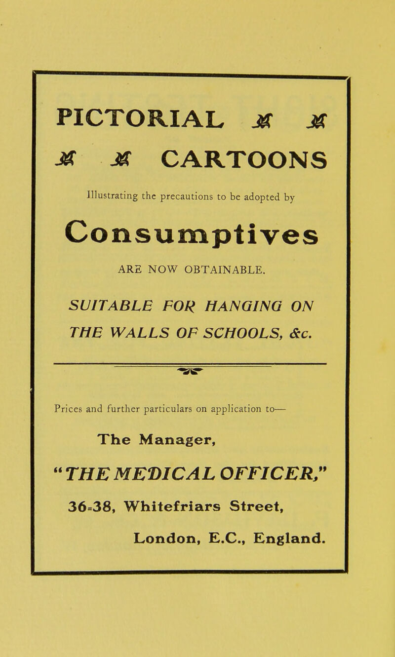 PICTORIAL Jff M Jtf Jtf CARTOONS Illustrating the precautions to be adopted by Consumptives ARE NOW OBTAINABLE. SUITABLE FOR HANGING ON THE WALLS OF SCHOOLS, <Stc. Prices and further particulars on application to— The Manager,  THE MEDICAL OFFICER/* 36=38, Whitefriars Street, London, E.C., England.