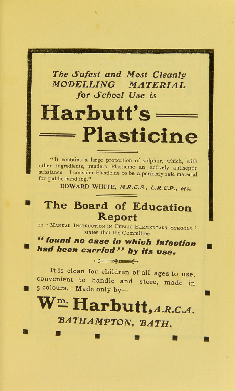 The Safest and Most Cleanli; MODELLING MATERIAL for School Use is Harbutt's Plasticine It contains a large proportion of sulphur, which, with other ingredients, renders Plasticine an actively antiseptic substance. I consider Plasticine to be a perfectly safe material for public handling. EDWARD WHITE, M.R.C.S., L.R.C.P.. etc. The Board of Education Report on Manual Instruction in Public Elementary Schools states that the Committee found no case in which infection had been carried by its use. It is clean for children of all ages to use convenient to handle and store, made in 5 colours. Made only by— W2: Harbutt,^ « c^. 'BATHAMTTON, BATH,