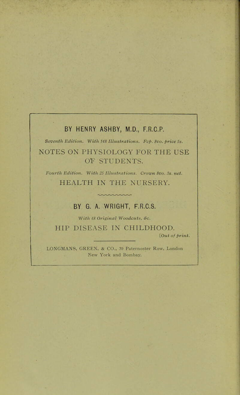 BY HENRY ASHBY, M.D., F.R.C.P. Seventh Edition. With 148 Illustrations. Fcp. 8vo. price 5s. NOTES ON PHYSIOLOGY FOR THE USE OV STUDENTS. Fourth Edition. With 25 Illustrations. Crown 8vo. 3s. net. HEALTH IN THE NURSERY. BY G. A. WRIGHT, F.R.C.S. With 48 Original Woodcuts, &c. HIP DISEASE IN CHILDHOOD. {.Out of print. LONGMANS, GREEN, & CO., 39 Paternoster Row, London New York and Bombay.