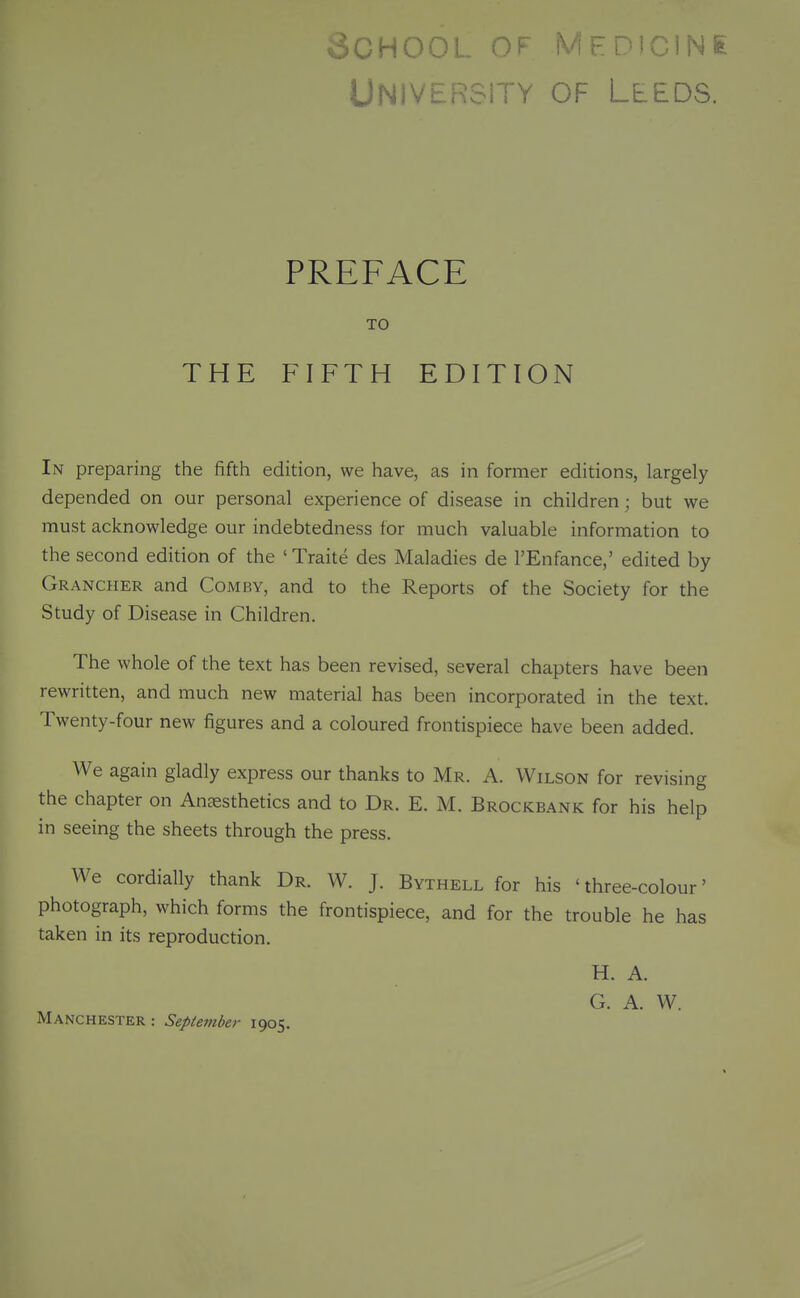 UNIVi^-nclTY OF LLEDS. PREFACE TO THE FIFTH EDITION In preparing the fifth edition, we have, as in former editions, largely depended on our personal experience of disease in children; but we must acknowledge our indebtedness for much valuable information to the second edition of the 'Traite des Maladies de I'Enfance,' edited by Grancher and Comby, and to the Reports of the Society for the Study of Disease in Children. The whole of the text has been revised, several chapters have been rewritten, and much new material has been incorporated in the text. Twenty-four new figures and a coloured frontispiece have been added. We again gladly express our thanks to Mr. A. Wilson for revising the chapter on Anesthetics and to Dr. E. M. Brockbank for his help in seeing the sheets through the press. We cordially thank Dr. W. J. Bythell for his 'three-colour' photograph, which forms the frontispiece, and for the trouble he has taken in its reproduction. H. A. G. A. W. Manchester : September 1905.