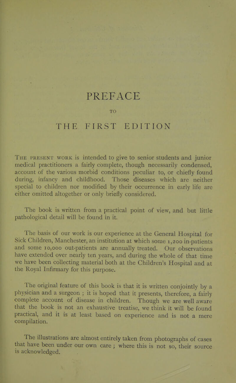 THE PREFACE TO FIRST EDITION The present work is intended to give to senior students and junior medical practitioners a fairly complete, though necessarily condensed, account of the various morbid conditions peculiar to, or chiefly found during, infancy and childhood. Those diseases which are neither special to children nor modified by their occurrence in early life are either omitted altogether or only briefly considered. The book is written from a practical point of view, and but httle pathological detail will be found in it. The basis of our work is our experience at the General Hospital for Sick Children, Manchester, an institution at which some 1,200 in-patients and some 10,000 out-patients are annually treated. Our observations have extended over nearly ten years, and during the whole of that time we have been collecting material both at the Children's Hospital and at the Royal Infirmary for this purpose. The original feature of this book is that it is written conjointly by a physician and a surgeon ; it is hoped that it presents, therefore, a fairly complete account of disease in children. Though we are well aware that the book is not an exhaustive treatise, we think it will be found practical, and it is at least based on experience and is not a mere compilation. The illustrations are almost entirely taken from photographs of cases that have been under our own care ; where this is not so, their source is acknowledged.