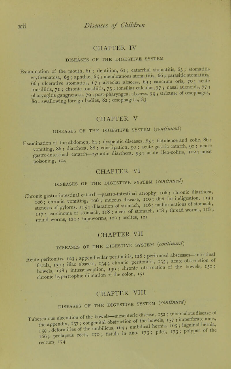 CHAPTER IV DISEASES OF THE DIGESTIVE SYSTEM Examination of the mouth, 6i ; dentition, 6i ; catarrhal stomatitis, 65 ; stomatitis erythematosa, 65 ; aphtha, 65 ; membranous stomatitis, 66 ; parasitic stomatitis, 66 ; ulcerative stomatitis, 67 ; alveolar abscess, 69 ; cancrum oris, 70 ; acute tonsilUtis, 71 ; chronic tonsillitis, 75 ; tonsillar calculus, 77 ; nasal adenoids, 77 ; pharyngitis gangrtenosa, 79 ; post-pharyngeal abscess, 79 ; stricture of oesophagus, 80 ; swallowing foreign bodies, 82 ; oesophagitis, 83 CHAPTER V DISEASES OF THE DIGESTIVE SYSTEM {continued) Examination of the abdomen, 84 ; dyspeptic diseases, 85 ; flatulence and colic, 86 ; vomiting, 86 ; diarrhoea, 88 ; constipation, 90 ; acute gastric catarrh, 92 ; acute gastro-intestinal catarrh-zymotic diarrhc^a, 93 ; acute ileo-colitis, 102 ; meat poisoning, 104 CHAPTER VI DISEASES OF THE DIGESTIVE SYSTEM {continued) Chronic gastro-intestinal catarrh-gastro-intestinal atrophy 106 ; 106 chronic vomiting, 106; mucous disease, no; diet for indigestion, 113 , tenosis of pylorus, 115; dilatation of stomach, 116 ; malformations of stomach, ; carciS^a of stomach, 118 ; ulcer of stomach, 118 ; thread worms, 118 ; round worms, 120 ; tapeworms, 120 ; ascites, 121 CHAPTER VII DISEASES OF THE DIGESTIVE SYSTEM {continued) ^-,r,^5^nlnr nptitonitis, 128 : peritoneal abscesses—intestinal Acute peritonitis perito'nL, I35 ; acute obstruction of chronic hypertrophic dilatation of the colon, 151 CHAPTER VIII DISEASES OF THE DIGESTIVE SYSTEM {continued) Tuberculous ulceration of the bowels^mesentenc dj^as. ^2 ;[ the appendix, I57 ; congenital obstruction °f*e bowels 57 _ F rectum, i74