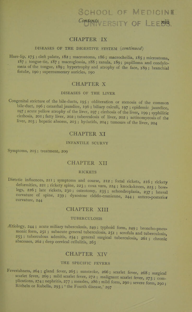 oCHOOf OF MFPiCfNI ^Tf1^?VL.noH r OF L.t£m. CHAPTER IX DISEASES OF THE DIGESTIVE SYSTEM {continued) Hare-lip, 175 ; cleft palate, 182 ; macrostoma, 186 ; macrocheilia, 185 ; microstoma, 187 ; tongue-tie, 187 ; macroglossia, 188 ; ranula, 189; papilloma and condylo- mata of the tongue, 189; hypertrophy and atrophy of the face, 189; branchial fistulse, 190 ; supernumerary auricles, 190 CHAPTER X DISEASES OF THE LIVER Congenital stricture of the bile-ducts, 195 ; obliteration or stenosis of the common bile-duct, 196 ; catarrhal jaundice, 196 ; biliary calculi, 197 ; epidemic jaundice, 197 ; acute yellow atrophy of the liver, 197 ; cirrhosis of the liver, 199 ; syphihtic cirrhosis, 201; fatty liver, 202 ; tuberculosis of liver, 202 ; actinomycosis of the liver, 203 ; hepatic abscess, 203 ; hydatids, 204; tumours of the liver, 204 CHAPTER XI INFANTILE SCURVY Symptoms, 205 ; treatment, 209 CHAPTER XII RICKETS Dietetic influences, 211 ; symptoms and course, 212; foetal rickets, 216; rickety deformities, 221 ; rickety spine, 223 ; coxa vara, 224 ; knock-knees, 225 ; bow- legs, 226 ; late rickets, 230 ; osteotomy, 235 ; achondroplasia, 237 • lateral curvature of spine, 239; dysostose cleido-cranienne, 244; antero-posterior curvature, 244 CHAPTER XIII TUBERCULOSIS /Etiology, 244 ; acute miliary tuberculosis, 249 ; typhoid form, 249 ; broncho-pneu- monic form, 251 ; subacute general tuberculosis, 251 ; scrofula and tuberculosis 253 ; tuberculous adenitis, 254 ; general surgical tuberculosis, 261 ; chronic abscesses, 262 ; deep cervical cellulitis, 263 CHAPTER XIV THE SPECIFIC FEVERS Feverishness, 264 ; gland fever, 265 ; sunstroke, 266; scarlet fever, 268; surgical scarlet fever, 269 ; mild scarlet fever, 272 ; malignant scarlet fever, 273 • com- plications, 274; nephritis, 277 ; measles, 286 ; mild form, 290 ; severe form' 290 • Rotheln or Rubella, 293 ; ' the Fourth disease,' 297 ' y >
