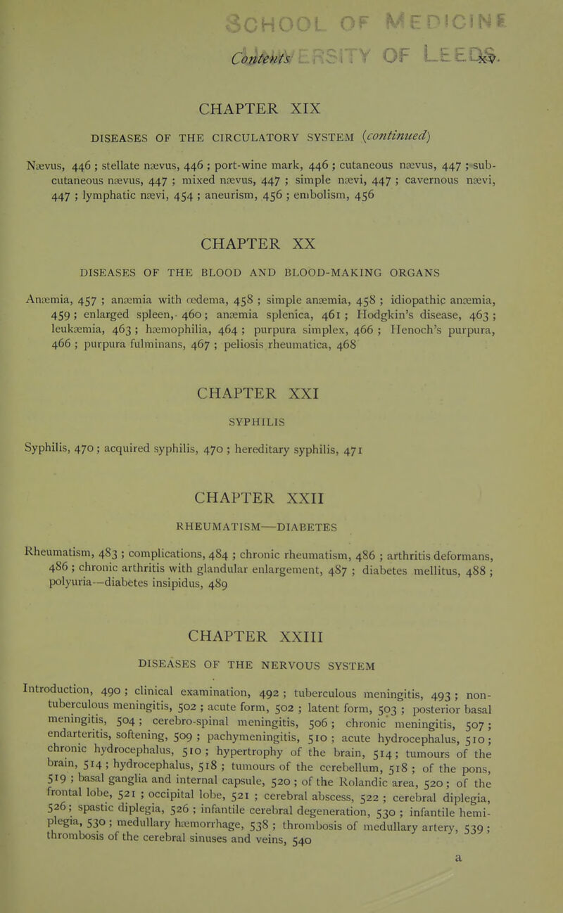 cUm^: . OF LtEQ^. CHAPTER XIX DISEASES OF THE CIRCULATORY SYSTEM {continiced) Naevus, 446 ; stellate djevus, 446 ; port-wine mark, 446 ; cutaneous naevus, 447 ; sub- cutaneous ntevus, 447 ; mixed ntevus, 447 ; simple nsevi, 447 ; cavernous n£evi, 447 ; lymphatic nsevi, 454 ; aneurism, 456 ; embolism, 456 CHAPTER XX DISEASES OF THE BLOOD AND BLOOD-MAKING ORGANS Anuemia, 457 ; anamia with nedenia, 458 ; simple antemia, 458 ; idiopathic ancemia, 459; enlarged spleen, 460; ancemia splenica, 461 ; Hodgkin's disease, 463; leukaemia, 463 ; hemophilia, 464 ; purpura simplex, 466 ; Henoch's purpura, 466 ; purpura fulminans, 467 ; peliosis rheumatica, 468 CHAPTER XXI SYPHILIS Syphilis, 470; acquired syphilis, 470 ; hereditary syphilis, 471 CHAPTER XXII RHEUMATISM—DIABETES Rheumatism, 4S3 ; complications, 484 ; chronic rheumatism, 486 ; arthritis deformans, 486 ; chronic arthritis with glandular enlargement, 487 ; diabetes mellitus, 488 ; polyuria—diabetes insipidus, 489 CHAPTER XXIII DISEASES OF THE NERVOUS SYSTEM Introduction, 490 ; clinical examination, 492 ; tuberculous meningitis, 493 ; non- tuberculous meningitis, 502 ; acute form, 502 ; latent form, 503 ; posterior basal menmgitis, 504; cerebro-spinal meningitis, 506 ; chronic meningitis, 507; endarteritis, softening, 509; pachymeningitis, 510 ; acute hydrocephalus, 510; chronic hydrocephalus, 510; hypertrophy of the brain, 514; tumours of the bram, 514 ; hydrocephalus, 518 ; tumours of the cerebellum, 518 ; of the pons, 519 ; basal ganglia and internal capsule, 520 ; of the Rolandicarea, 520 ; of the frontal lobe, 521 ; occipital lobe, 521 ; cerebral abscess, 522 ; cerebral diplegia, 526; spastic diplegia, 526 ; infantile cerebral degeneration, 530 ; infantile hemi- plegia, 530 ; medullary hciimorrhage, 538 ; thrombosis of medullary artery, 539 ; thrombosis of the cerebral sinuses and veins, 540 a