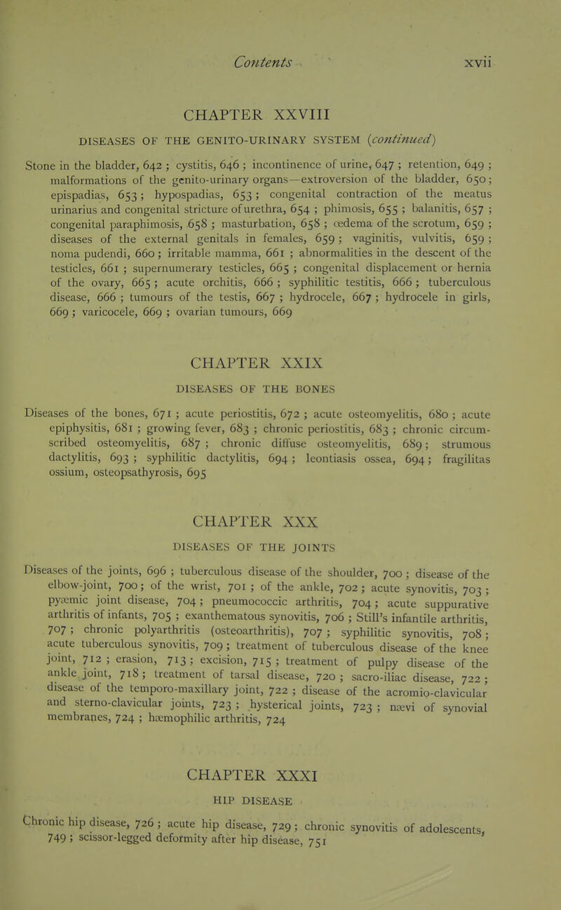 CHAPTER XXVIII DISEASES OF THE GENITO-URINARY SYSTEM {continued) Stone in the bladder, 642 ; cystitis, 646 ; incontinence of urine,- 647 ; retention, 649 ; malformations of the genito-urinary organs—extroversion of the bladder, 650; epispadias, 653; hypospadias, 653; congenital contraction of the meatus urinarius and congenital stricture of urethra, 654 ; phimosis, 655 ; balanitis, 657 ; congenital paraphimosis, 658 ; masturbation, 658 ; redema of the scrotum, 659 ; diseases of the external genitals in females, 659 ; vaginitis, vulvitis, 659 ; noma pudendi, 660; irritable mamma, 661 ; abnormalities in the descent of the testicles, 661 ; supernumerary testicles, 665 ; congenital displacement or hernia of the ovary, 665 ; acute orchitis, 666 ; syphilitic testitis, 666 ; tuberculous disease, 666 ; tumours of the testis, 667 ; hydrocele, 667 ; hydrocele in girls, 669; varicocele, 669 ; ovarian tumours, 669 CHAPTER XXIX DISEASES OF THE BONES Diseases of the bones, 671 ; acute periostitis, 672 ; acute osteomyelitis, 680 ; acute epiphysitis, 681 ; growing fever, 683 ; chronic periostitis, 683 ; chronic circum- scribed osteomyelitis, 687 ; chronic diffuse osteomyelitis, 689; strumous dactylitis, 693 ; syphilitic dactylitis, 694; leontiasis ossea, 694; fragilitas ossium, osteopsathyrosis, 695 CHAPTER XXX DISEASES OF THE JOINTS Diseases of the joints, 696 ; tuberculous disease of the shoulder, 700 ; disease of the elbow-joint, 700; of the wrist, 701 ; of the ankle, 702; acute synovitis, 703; pytcmic joint disease, 704; pneumococcic arthritis, 704; acute suppurative arthritis of infants, 705 ; exanthematous synovitis, 706 ; Still's infantile arthritis, 707 ; chronic polyarthritis (osteoarthritis), 707 ; syphilitic synovitis, 708'; acute tuberculous synovitis, 709; treatment of tuberculous disease of the knee joint, 712; erasion, 713; excision, 715; treatment of pulpy disease of the ankle joint, 718; treatment of tarsal disease, 720; sacro-iliac disease, 722; disease of the temporo-maxillary joint, 722 ; disease of the acromio-clavicular and sterno-clavicular joints, 723 ; hysterical joints, 723 ; na;vi of synovial membranes, 724 ; kemophilic arthritis, 724 CHAPTER XXXI HIP DISEASE Chronic hip disease, 726 ; acute hip disease, 729 ; chronic synovitis of adolescents, 749 ; scissor-legged deformity after hip disease, 751