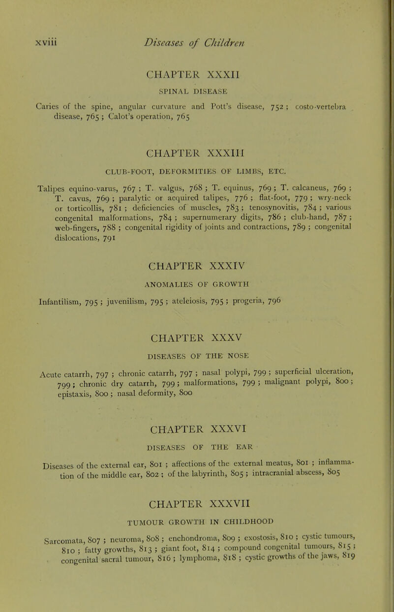 CHAPTER XXXII SPINAL DISEASE Caries of the spine, angular curvature and Pott's disease, 752 ; costo-vertebra disease, 765 ; Calot's operation, 765 CHAPTER XXXIII CLUB-FOOT, DEFORMITIES OF LIMBS, ETC. Talipes equino-varus, 767 ; T. valgus, 768 ; T. equinus, 769 ; T. calcaneus, 769 ; T. cavus, 769 ; paralytic or acquired talipes, 776 ; flat-foot, 779 ; wry-neck or torticollis, 781 ; deficiencies of muscles, 783 ; tenosynovitis, 784 ; various congenital malformations, 784 ; supernumerary digits, 786 ; club-hand, 787 ; web-fingers, 788 ; congenital rigidity of joints and contractions, 789 ; congenital dislocations, 791 CHAPTER XXXIV ANOMALIES OF GROWTH Infantilism, 795 ; juvenilism, 795 ; ateleiosis, 795 ; progeria, 796 CHAPTER XXXV DISEASES OF THE NOSE Acute catarrh, 797 ; chronic catarrh, 797 ; nasal polypi, 799 ; superficial ulceration, 799 ; chronic dry catarrh, 799 ; malformations, 799 ; malignant polypi, 800; epistaxis, 800 ; nasal deformity, 800 CHAPTER XXXVI DISEASES OF THE EAR Diseases of the external ear, 801 ; affections of the external meatus, 801 ; inflamma- tion of the middle ear, 802 : of the labyrinth, 805 ; intracranial abscess, 805 CHAPTER XXXVII TUMOUR GROWTH IN CHILDHOOD Sarcomata, 807 ; neuroma, 808 ; enchondroma, 809 ; exostosis, 810 ; cystic tumours, 810 • fatty growths, 813 ; giant foot, 814 ; compound congenital tumours, 815 ; congenital sacral tumour, 816 ; lymphoma, 818 ; cystic growths of the jaws, 819
