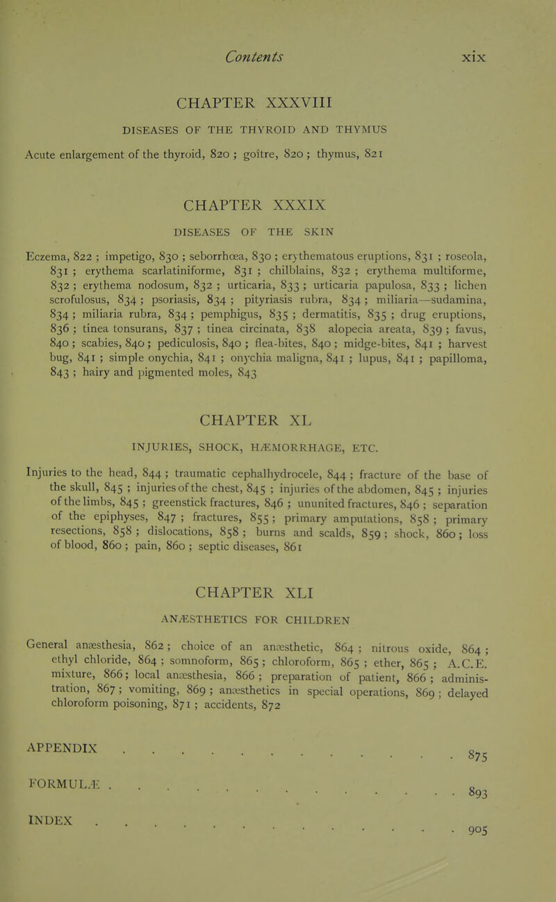 CHAPTER XXXVIII DISEASES OF THE THYROID AND THYMUS Acute enlargement of the thyroid, 820 ; goitre, 820 ; thymus, 821 CHAPTER XXXIX DISEASES OF THE SKIN Eczema, 822 ; impetigo, 830 ; seborrhoea, 830 ; erythematous eruptions, 831 ; roseola, 831 ; erythema scarlatiniforme, 831 ; chilblains, 832 ; erythema multiforme, 832 ; erythema nodosum, 832 ; urticaria, 833 ; urticaria papulosa, 833 ; lichen scrofulosus, 834 ; psoriasis, 834 ; pityriasis rubra, 834 ; miliaria—sudamina, 834 ; miliaria rubra, 834 ; pemphigus, 835 ; dermatitis, 835 ; drug eruptions, 836 ; tinea tonsurans, 837 ; tinea circinata, 838 alopecia areata, 839 ; favus, 840 ; scabies, 840 ; pediculosis, 840 ; flea-bites, 840 ; midge-bites, 841 ; harvest bug, 841 ; simple onychia, 841 ; onychia maligna, 841 ; lupus, 841 ; papilloma, 843 ; hairy and pigmented moles, 843 CHAPTER XL INJURIES, SHOCK, HAEMORRHAGE, ETC. Injuries to the head, 844 ; traumatic cephalhydrocele, 844 ; fracture of the base of the skull, 845 ; injuries of the chest, 845 ; injuries of the abdomen, 845 ; injuries of the limbs, 845; greenstick fractures, 846; ununited fractures, 846 ; separation of the epiphyses, 847 ; fractures, 855 ; primary amputations, 858 ; primary resections, 858 ; dislocations, 858 ; burns and scalds, 859 ; shock, 860; loss of blood, 860; pain, 860 ; septic diseases, 861 CHAPTER XLI ANiESTHETICS FOR CHILDREN General anaesthesia, 862; choice of an anesthetic, 864 ; nitrous oxide, 864 ; ethyl chloride, 864 ; somnoform, 865; chloroform, 865 ; ether, 865 ; A.C.E.' mixture, 866; local anesthesia, 866; preparation of patient, 866; adminis- tration, 867 ; vomiting, 869 ; anesthetics in special operations, 869 ; delayed chloroform poisoning, 871 ; accidents, 872 APPENDIX FOKMUL.-l': INDEX