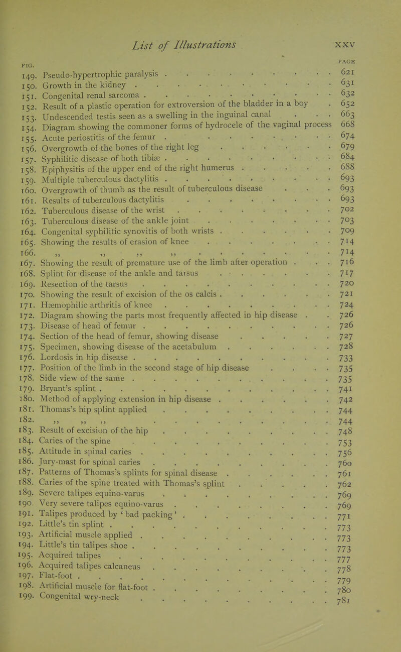 149. 150. 151- 152. 153- 154. 155- 156. 157- 158- 159- 160. 161. 162. 163. 164. 165. 166. 167. 168. 169. 170. 171. 172. 173- 174. 175- 176. 177. 178. 179. t8o. 181. 182. 183. 184. 185. 186. 187. 188. 189. 190. 191. 192, 193- 194. 195- 196. 197. 198. 199. Pseudo-hypertrophic paralysis .... Growth in the kidney Congenital renal sarcoma Result of a plastic operation for extroversion of the bladder in a boy Undescended testis seen as a swelling in the inguinal canal Diagram showing the commoner forms of hydrocele of the vaginal process Acute periostitis of the femur . ... Overgrowth of the bones of the right leg Syphilitic disease of both tibite Epiphysitis of the upper end of the right humerus . Multiple tuberculous dactylitis ..... Overgrowth of thumb as the result of tuberculous disease Results of tuberculous dactylitis .... Tuberculous disease of the wrist .... Tuberculous disease of the ankle joint Congenital syphilitic synovitis of both wrists . Showing the results of erasion of knee Showing the result of premature use of the limb after operation Splint for disease of the ankle and taisus . • Resection of the tarsus ..... Showing the result of excision of the os calcis . Ilsemophilic arthritis of knee .... Diagram showing the parts most frequently affected in hip disease Disease of head of femur ..... Section of the head of femur, showing disease Specimen, showing disease of the acetabulum Lordosis in hip disease ...... Position of the limb in the second stage of hip disease Side view of the same ...... Bryant's splint ....... Method of applying extension in hip disease . Thomas's hip splint applied .... Result of excision of the hip Caries of the spine ..... Attitude in spinal caries .... Jury-mast for spinal caries .... Patterns of Thomas's splints for spinal disease Caries of the spine treated with Thomas's splint Severe talipes equino-varus Very severe talipes equino-varus Talipes produced by ' bad packing' Little's tin splint .... Artificial muscle applied . Little's tin talipes shoe . Acquired talipes Acquired talipes calcaneus Flat-foot .... Artificial muscle for flat-foot . Congenital wry-neck 621 631 632 652 663 668 674 679 684 688 693 693 693 702 703 709 714 714 716 717 720 721 724 726 726 727 728 733 735 735 741 742 744 744 748 753 756 760 761 762 769 769 771 773 773 773 777 778 779 780 781