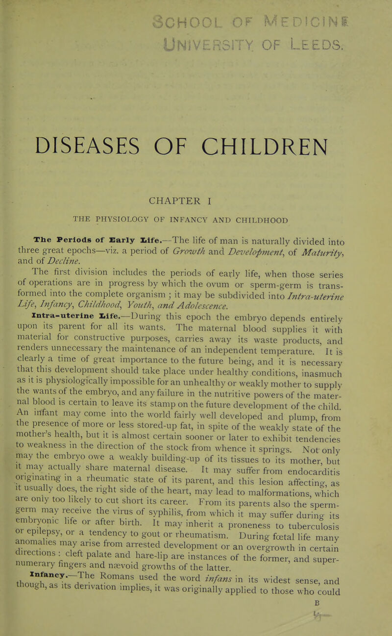 3CH00L OF Medicine UNIVERSiTY OF LEEDS. DISEASES OF CHILDREN CHAPTER I THE PHYSIOLOGY OF INFANCY AND CHILDHOOD The Periods of Early life.—The life of man is naturally divided into three great epochs—viz. a period of Growth and Development, of Maturity, and of Decline. The first division includes the periods of early life, when those series of operations are in progress by which the ovum or sperm-germ is trans- formed into the complete organism ; it may be subdivided into hitra-uterine Life, Infancy, Childhood, Youth, and Adolescence. Xntra-uterlne life.—During this epoch the embryo depends entirely upon its parent for all its wants. The maternal blood supplies it with material for constructive purposes, carries away its waste products, and renders unnecessary the maintenance of an independent temperature. It is clearly a time of great importance to the future being, and it is necessary that this development should take place under healthy conditions, inasmuch as It is physiologically impossible for an unhealthy or weakly mother to supply the wants of the embryo, and any failure in the nutritive powers of the mater- nal blood is certain to leave its stamp on the future development of the child An infant may come into the world fairly well developed and plump, from the presence of more or less stored-up fat, in spite of the weakly state of the mother's health, but it is almost certain sooner or later to exhibit tendencies to weakness in the direction of the stock from whence it springs Not only may the embryo owe a weakly building-up of its tissues to its mother but It may actually share maternal disease. It may suffer from endocarditis onginating^ in a rheumatic state of its parent, and this lesion affecting, as It usually does the right side of the heart, may lead to malformations, which are only too likely to cut short its career. From its parents also the sperm- germ may receive the virus of syphilis, from which it may suffer during its embryonic life or after birth. It may inherit a proneness to tuberculosis or epilepsy, or a tendency to gout or rheumatism. During fcetal life many anomalies may arise from arrested development or an overgrowth in certain di.ections : cleft palate and hare-lip are instances of the former, and super- numerary fingers and nevoid growths of the latter ^ thon^r^r '^^ '^^'^•^ 't^ ^^'^dest sense, and though, as Its derivation imphes, it was originally applied to those who could B