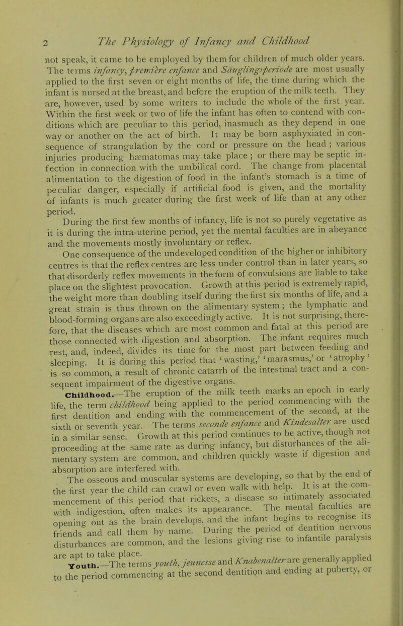 not speak, it came to be employed by them for children of much older years. I he terms infancy^^remiire enfance and Sihtglingi'periflde are most usually applied to the fust seven or eight months of life, the time during which the infant is nursed at the breast, and before the eruption of the milk teeth. They are, however, used by some writers to include the whole of the first year. Within the first week or two of life the infant has often to contend with con- ditions which are peculiar to this period, inasmuch as they depend in one way or another on the act of birth. It may be born asphyxiated in con- sequence of strangulation by the cord or pressure on the head ; various injuries producing ha-matomas may take place ; or there may be septic in- fection in connection with the umbilical cord. The change from placental alimentation to the digestion of food in the infant's stomach is a time of peculiar danger, especially if artificial food is given, and the mortality of infants is much greater during the first week of life than at any other period. During the first few months of infancy, life is not so purely vegetative as it is during the intra-uterine period, yet the mental faculties are in abeyance and the movements mostly involuntary or reflex. One consequence of the undeveloped condition of the higher or inhibitory centres is that the reflex centres are less under control than in later years, so that disorderly reflex movements in the form of convulsions are liable to take place on the slightest provocation. Growth at this period is extremely rapid, the weight more than doubling itself during the first six months of fife, and a great strain is thus thrown on the alimentary system ; the lymphatic and blood-forming organs are also exceedingly active. It is not surprising, there- fore that the diseases which are most common and fatal at this period are those connected with digestion and absorption. The infant requires much rest, and, indeed, divides its time for the most part between feeding and sleepino- It is during this period that ' wasting,' 'marasmus,' or 'atrophy ' is so common, a result of chronic catarrh of the intestinal tract and a con- sequent impairment of the digestive organs. Childliood.-The eruption of the milk teeth marks an epoch in early life, the term childhood being applied to the period commencing with the first dentition and ending ^rith the commencement of the second, at the sixth or seventh year. The terms seco7ide enfance and Ktndesalter are used in a similar sense. Growth at this period continues to be active, though not proceeding at the same rate as during infancy, but disturbances of the ali- mentary system are common, and children quickly waste if digestion and absorption are interfered with. , , ,u a The osseous and muscular systems are developing, so that by the end ot the first year the child can crawl or even walk with help. It is at the com- mencement of this period that rickets, a disease so intimately associated with indigestion, often makes its appearance. The mental faculties are opening out as the brain develops, and the infant begins to recogmse its friends and call them by name. During the period of dentition nervous disturbances are common, and the lesions giving rise to infantile paralysis '^ 4o«tl-The'lerms youiK jeunesse and Knabenalter are generally applied to the period commencing at the second dentitign and ending at puberty, or