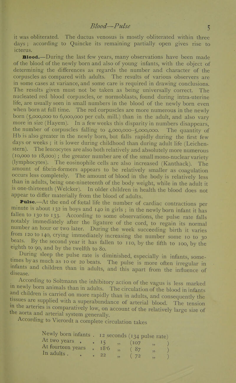 it was obliterated. The ductus venosus is mostly obliterated within three days ; according to Quincke its remaining partially open gives rise to icterus. Blood.—During the last few years, many observations have been made of the blood of the newly born and also of young infants, with the object of determining the differences as regards the number and character of the corpuscles as compared with adults. The results of various observers are in some cases at variance, and some care is required in drawing conclusions. The results given must not be taken as being universally correct. The nucleated red blood corpuscles, or normoblasts, found during intra-uterine life, are usually seen in small numbers in the blood of the newly born even when born at full time. The red corpuscles are more numerous in the newly born (5,000,000 to 6,000,000 per cub. mill.) than in the adult, and also vary more in size (Hayem). In a few weeks this disjDarity in numbers disappears, the number of corpuscles falling to 4,000,000-5,000,000. The quantity of Hb is also greater in the newly born, but falls rapidly during the first few days or weeks ; it is lower during childhood than during adult life (Leichen- stern). The leucocytes are also both relatively and absolutely more numerous (10,000 to 18,000); the greater number are of the small mono-nuclear variety (lymphocytes). The eosinophile cells are also increased (Kanthack). The amount of fibrin-formers appears to be relatively smaller as coagulation occurs less completely. The amount of blood in the body is relatively less than in adults, being one-nineteenth of the body weight, while in the adult it is one-thirteenth (Welcker). In older children in health the blood does not appear to differ materially from the blood of adults. Pulse.—At the end of foetal life the number of cardiac contractions per minute is about 132 in boys and 140 in girls ; in the newly born infant it has fallen to 130 to 133. According to some observations, the pulse rate falls notably immediately after the ligature of the cord, to regain its normal number an hour or two later. During the week succeeding birth it varies from 120 to 140, crying immediately increasing the number some 10 to 30 beats. By the second year it has fallen to no, bv the fifth to 100, by the eighth to 90, and by the twelfth to 80. During sleep the pulse rate is diminished, especially in infants, some- times by as much as 10 or 20 beats. The pulse is more often irregular in disease ^'^^'^^ '^^^^^Its, and this apart from the influence of According to Soltmann the inhibitory action of the vagus is less marked in newly born animals than in adults. The circulation of the blood in infants and children is earned on more rapidly than in adults, and consequently the tissues are supplied with a superabundance of arterial blood. The tension in the arteries is comparatively low, on account of the relatively large size of the aorta and arterial system generally. According to Vierordt a complete circulation takes Newly born infants . 12 seconds (134 pulse rate) At two years . . 15 „ (107 „ ) At fourteen years , i8-6 „ C 87 ^ In adults. . ... J,^ ;; \