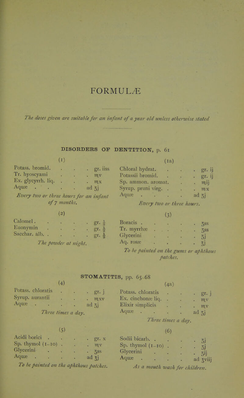 FORMULA The doses ^ven are suitable for an infant of a year old unless otheiuoise stated DISORDEBS OF DENTITIOK, p. 6l (I) Potass, bromid. Tr. hyoscyami Ex. glycyrrh. liq. Aqure . gr. nss . itiv . inx ad 5j Every two or three hours for an infant of J months. (2) Calomel. Euonymin Sacchar. alb. The powder at night. (la) Chloral hydrat. Potassii bromid. Sp. amtnon. aromat. Syrup, pruni virg. . Aquas • gr- 1.1 • ilij ad 5j Every two or three hours. (3) Boracis ..... s^ss Tr. myrrliDe .... 533 CJlycerini . . • 5j Aq. rosje . , . ■ To he painted on the gums or aphthous patches. (4) STOMATITIS, pp. 65-68 Potass, chloratis . . • gr. j Syrup, aurantii . . . yxyyM Aqure .... ad 5j Three times a day. (5) Acidi borici . . . . gr. x Sp. thymol (i-io) . . . Glycerini . . . • 5ss Aquae . . . . ad To be painted on the aphthous patches. (4a) Potass, chloratis . . • gr- j Ex. cinchona; liq. . . . y^^; Elixir simplicis . . . itlv Aqure .... ad 5] Three times a day. (6) Sodii bicarb. . Sp. thymol (i-io) . Glycerini Aquce ad §viij As a mouth wash for children.
