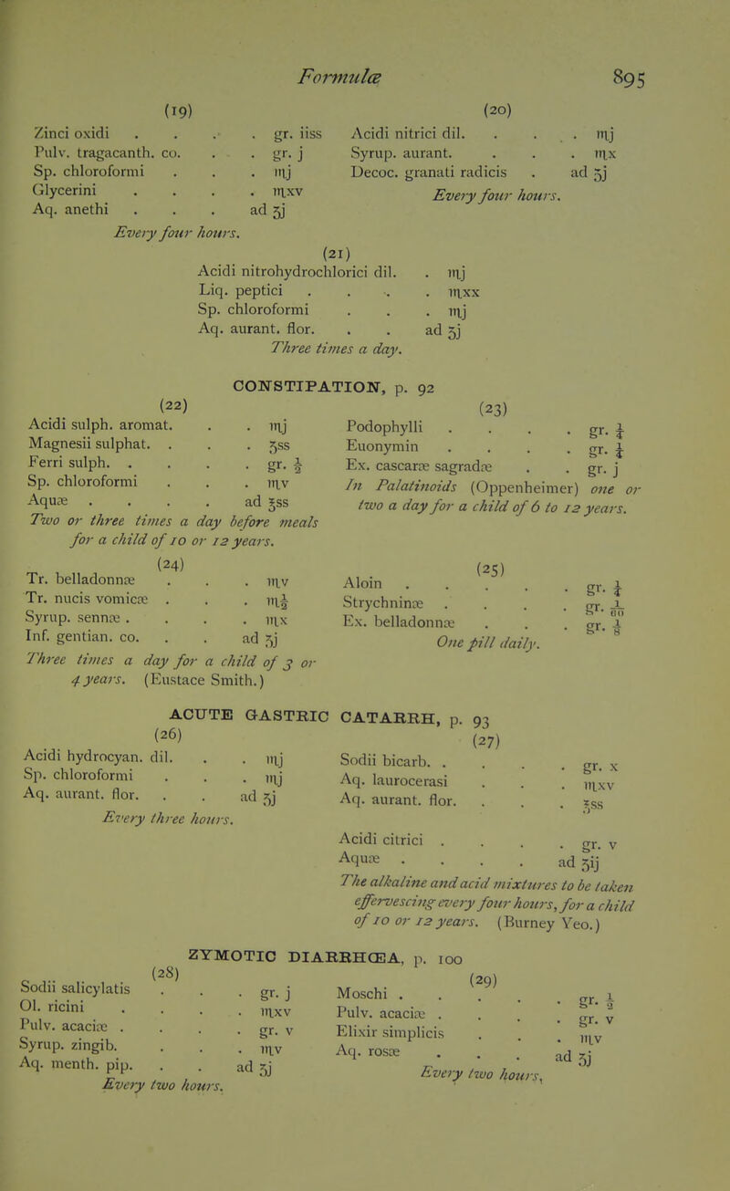 (19) Zinci oxidi Pulv. tragacanth. cu. Sp. chloroformi Glycerini Aq. anethi Every four hours. J . mj . itixv ad 3j uss (20) Acidi nitrici dil. Syrup, aurant. Decoc. granati radicis . tnj . rtix ad 5j (21) Acidi nitrohydrochlorici dil. Liq. peptici Sp. chloroformi Aq. aurant. flor. Three times a day. Every four hotin . in.xx • in.j ad 5j (22) Acidi sulph. aromat. Magnesii sulphat. Ferri sulph. . Sp. chloroformi Aquae Two or three times a day before meals for a child of 10 or 12 years. (24) Tr. belladonnfe . . . in.v Tr. nucis vomicre . . . y\\^ Syrup, sennte .... iii^x Inf. gentian, co. . . ad 5j Three times a day for a child of j oi- 4years. (Eustace Smith.) CONSTIPATION, p. 92 (23) Podophylli .... Euonymin .... Ex. cascarcE sagradre In Palatinoids (Oppenheimer) two a day for a child of 6 to 12 in.j 5ss itiv ad gss gr-i gr- j one or years. Alom .... Strychnince Ex. belladonna One pill daily. \ gr- h gr- i ACUTE GASTRIC CATARRH, (26) Acidi hydrocyan. dil. . . it^j Sp. chloroformi . . . iilj Aq. aurant. flor. . . ad 5j Ei'ery three hours. Sodii bicarb. . Aq. laurocerasi Aq. aurant. flor. Acidi citrici . Aqu£e 93 (27) gr. X itixv ?,ss gr- ad 5ij (28) Sodii salicylatis 01. ricini Pulv. acaciiTc . Syrup, zingib. Aq. menth. pip. Every two hours. The alkaline and acid mixtures to be taken effervescing every four hours, for a child of 10 or 12 years. (Burney Veo.) ZYMOTIC DIARRHCEA, p. 100 (29) Moschi .... Pulv. acacire . Elixir simplicis Aq. rosK Every two hours. • gr. J itixv • gr. V . IV ad 5j - gr. \ • gr- V . iiiv ad 5j