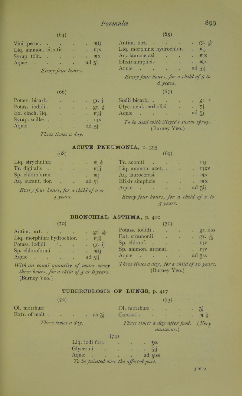 (64) Vini ipecac. . Liq. amnion, citratis Syrup, tolu. Aqute (66) Potass, bicarb. Potass, iodidi . Ex. cinch, liq. Syrup, scillse . Aquae • itlij . rtix . lax ad 5j Every four hours. ■ gr- J . mij ad 5j . mj . nix ad 5ij Three times a day. (65) Antim. tart. . Liq. morphinje hydrochlor. Aq. laurocerasi Elixir simplicis Aquae .... Every four hours, for a child of ^ lo 6 years. (67) Sodii bicarb. . Glyc. acid, carbolici Aquae .... To be used with Siegle^s steam spray. (Burney Yeo.) • gr- X • 5j ad SJ Liq. strychnina; Tr. digitalis . Sp. chloroformi Aq. aurant. flor. (68) ACUTE PNEUMONIA, p. 395 iri I . ITlj ad5j Every four hours, for a child of 2 or 4 years. (69) Tr. aconiti Liq. amnion, acet. Aq. laurocerasi Elixir simplicis Aquae in.xv . DIX . nix ad 5ij Every four hours, for a child of 2 to J years. BRONCHIAL ASTHMA, p. 410 (70) Antim. tart. . Liq. morphinse hydrochlor. Potass, iodidi Sp. chloroformi Aquaj .... With an equal quantity of water every three hours, for a child of^ or 6years. (Burney V'^eo.) g^' 20 • mij • Uj ad 5ij (71 Potass, iodidi . Ext. stramonii Sp. chlorof. Sp. ammon. aromat Aqu;e . gr. uss • gr- 1^ niv . itiv ad gss Three times a day, for a child of 10 years. (Burney Yeo.) TUBERCULOSIS (72) 01. morrhuae Extr. of malt aa 5j Thi-ee times a day. Liq. iodi fort. Glycerini Aquse OF LUNGS, p. 01. morrhuae . Creosoti. 417 (73) Three times a day after food. nauseous.) (74) §ss 5'j ad giss To be painted over the affected part. 5J I \ ( Very 3 M 2