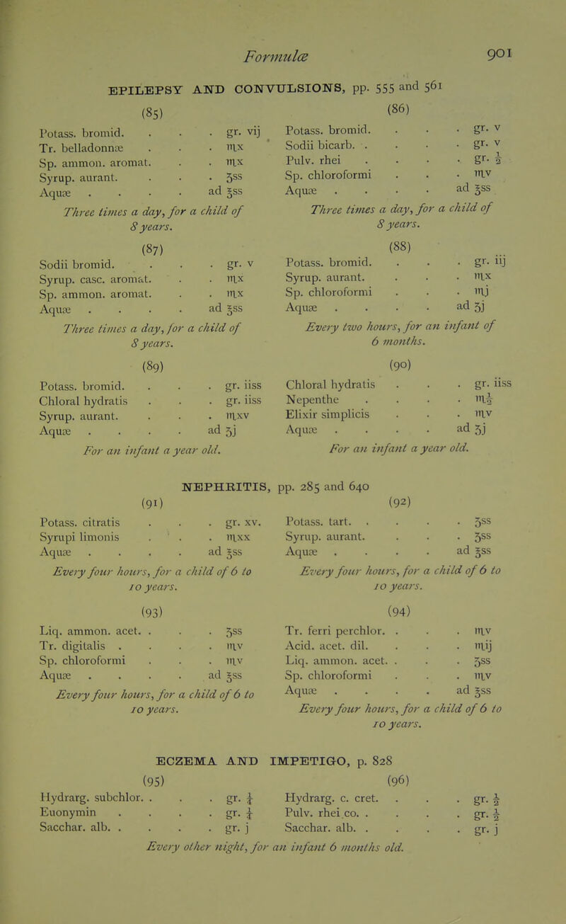 (85) Potass, bromid. Tr. belladonna; Sp. ammon. aromat Syrup, aurant. Aqune EPILEPSY AND CONVULSIONS, pp. 555 and 561 (86) . nix . nix • 5SS ad gss Three times a day, for a child of 8 years. (87) Sodii bromid. . . • gr. v Syrup, case, aromat. . . nix Sp. ammon. aromat. . . rax AquEE . . . . ad §ss Three times a day, for a child of 8 years. (89) Potass, bromid. . . • gr- iiss Chloral hydralis . . • gr. iiss Syrup, aurant. . . . nixv Aquae . . . • ad 5j For an infant a year old. Potass, bromid. Sodii bicarb. . Pulv. rhei Sp. chloroformi Aquaa Three times a day, for a 8 years. (88) Potass, bromid. Syrup, aurant. Sp. chloroformi Aquae .... Every two hours, for an i 6 months. (90) Chloral hydralis Nepenthe Elixir simplicis Aqua; .... For an infant a year ■ gr- V • gr- V - gr-i . niv ad gss child of ■ gr- iij . nix . mj ad 53 nfant of . gr. iiss . mi . 1TLV ad 5j old. NEPHRITIS, (91) Potass, citratis . . • gr- xv. Syrupi linionis . . . nixx AquEe . . . . ad gss Every four hours, for a child of 6 to JO years. (93) Liq. ammon. acet. . . . 555 Tr. digitalis . . . . itiv Sp. chloroformi . . . niv Aquae .... ad Jss Every four hours, for a child of 6 to 10 years. pp. 285 and 640 (92) Potass, tart 5ss Syrup, aurant. . • . 5^^ Aquae . . . . ad §ss Every four hours, for a child of 6 to 10 years. (94) Tr. ferri perchlor. . . niv Acid. acet. dil. - m.ij Liq. ammon. acet. . ■ 5SS Sp. chloroformi - itiv Aquae ad §ss Every four hours, for a child of 6 to 10 years. ECZEMA AND IMPETIGO, p. 828 (95) (96) Hydrarg. subchlor. . . • gr. J Hydrarg. c. cret. . . - gr. ^ Euonymin . . . • gr- i Pulv. rhei.co. . . . • gr. ■§ Sacchar. alb gr. j Sacchar. alb gr. j Every other night, for an infant 6 months old.