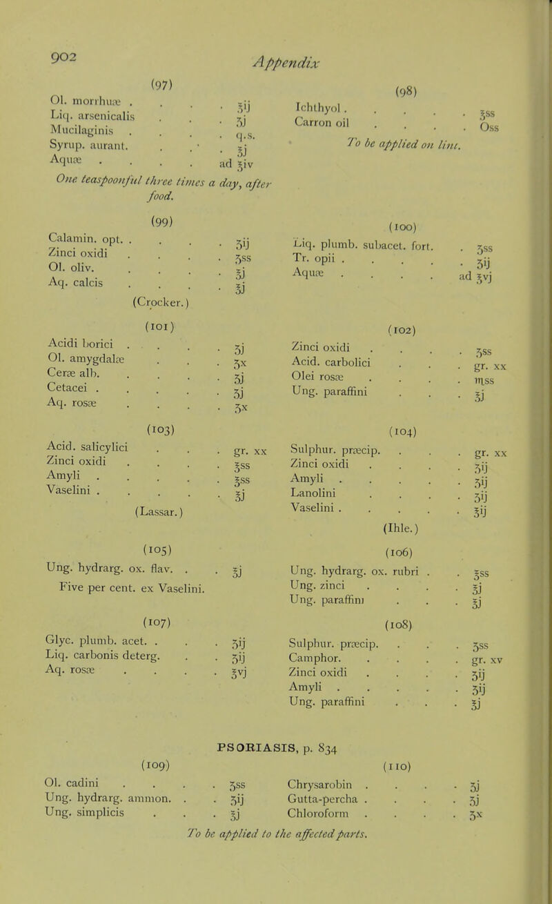 (97) 01. monhiire . Liq. arsenicalis Miicilaginis Syrup, aurant. Aquae One teaspoonftil thr Appendix 5U <|.S. ad ?,iv food. (99) ee times a day, after (Crocker.) (lOl) (103) Calamin. opt. Zinci oxidi 01. oliv. Aq. calcis Acidi borici 01. amygdalcE Ceras alb. Cetacei . Aq. rosse Acid, salicylici Zinci oxidi Amyli .... Vaselini .... (Lassar.) (105) Ung. hydrarg. ox. flav. . Five per cent, ex Vaselini. (107) Glyc. plumb, acet. . Liq. carbonis deterg. Aq. rosas 50 ,5ss 5j 5J 5j 5j 5x gr. XX 5j BJ 5'J (98) Ichthyol. Carron oil bss To be applied on line. (IOC) Liq. plumb, subacet, fort. Tr. opii . . . . Aqure • . . . (102) Zinci oxidi Acid, carbolici Olei rosEG Ung. paraffini (104) Sulphur, prsecip. Zinci oxidi Amyli Lanolini Vaselini . (Ihle.) (106) Ung. hydrarg. ox. rubri Ung. zinci Ung. paraffini (108) Sulphur, prrecip. Camphor. Zinci oxidi Amyli Ung. paraffini ad 5vj 5SS gr. XX mss I) gr. XX Si 5SS gr. XV Si PSORIASIS, p. S34 (109) (no) 01. cadini .... 555 Chrysarobin . . . - 5] Ung. hydrarg. amnion. . . ^ij Gutta-percha . . . .5] Ung. simplicis . . . Chloroform . . . . 5X To be applied to the affected parts.