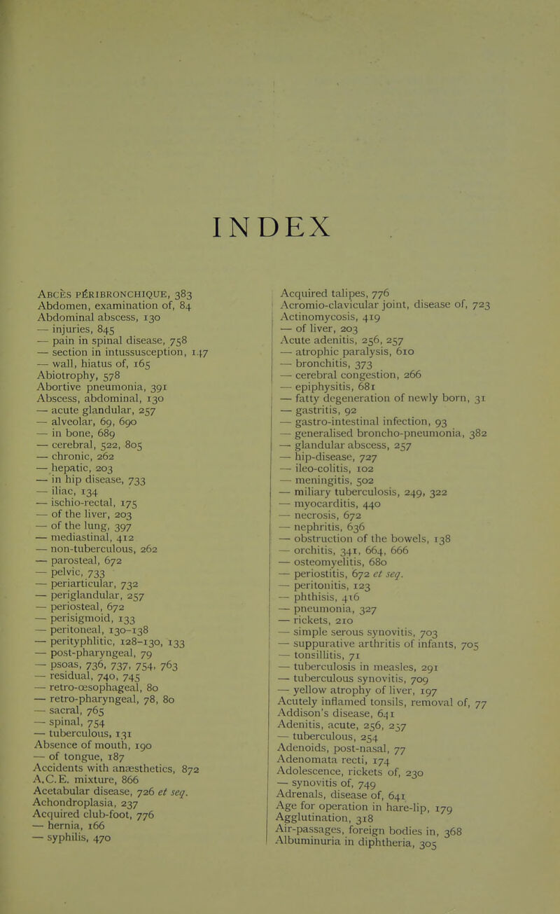INDEX ABCES pfelBRONCHIQUE, 383 Abdomen, examination of, 84 Abdominal abscess, 130 — injuries, 845 — pain in spinal disease, 758 — section in intussusception, 147 — wall, hiatus of, 165 Abiotrophy, 578 Abortive pneumonia, 391 Abscess, abdominal, 130 — acute glandular, 257 — alveolar, 69, 690 — in bone, 689 — cerebral, 522, 805 — chronic, 262 — hepatic, 203 — in hip disease, 733 — iliac, 134 — ischio-rectal, 175 — of the liver, 203 — of the lung, 397 — mediastinal, 412 — non-tuberculous, 262 — parosteal, 672 — pelvic, 733 — periarticular, 732 — periglandular, 257 — periosteal, 672 —• perisigmoid, 133 — peritoneal, 130-138 — perityphlitic, 128-130, 133 — post-pharyngeal, 79 — psoas, 736, 737, 754, 763 — residual, 740, 745 — retro-ojsophageal, 80 — retro-pharyngeal, 78, 80 — sacral, 765 — spinal, 754 — tuberculous, 131 Absence of mouth, 190 — of tongue, 187 Accidents with anassthetics, 872 A.C.E. mixture, 866 Acetabular disease, 726 et seq. Achondroplasia, 237 Acquired club-foot, 776 — hernia, 166 — syphilis, 470 Acquired talipes, 776 ' Acromio-clavicular joint, disease of, 723 Actinomycosis, 419 — of liver, 203 Acute adenitis, 256, 257 — atrophic paralysis, 610 —■ bronchitis, 373 — cerebral congestion, 266 — epiphysitis, 681 — fatty degeneration of newly born, 31 — gastritis, 92 — gastro-intestinal infection, 93 — generalised broncho-pneumonia, 382 — glandular abscess, 257 — hip-disease, 727 — ileo-colitis, 102 — meningitis, 502 — miliary tuberculosis, 249, 322 — myocarditis, 440 —■ necrosis, 672 — nephritis, 636 — obstruction of the bowels, 138 — orchitis, 341, 664, 666 — osteomyelitis, 680 — periostitis, 672 ct scij. — peritonitis, 123 — phthisis, 416 — pneumonia, 327 — rickets, 210 — simple serous synovitis, 703 — suppurative arthritis of infants, 705 — tonsilhtis, 71 — tuberculosis in measles, 291 — tuberculous synovitis, 709 — yellow atrophy of liver, 197 Acutely inflamed tonsils, removal of, 77 Addison's disease, 641 Adenitis, acute, 256, 237 — tuberculous, 254 Adenoids, post-nasal, 77 Adenomata recti, 174 Adolescence, rickets of, 230 — synovitis of, 749 Adrenals, disease of, 641 Age for operation in hare-lip, 179 Agglutination, 318 Air-passages, foreign bodies in, 368 Albuminuria in diphtheria, 305