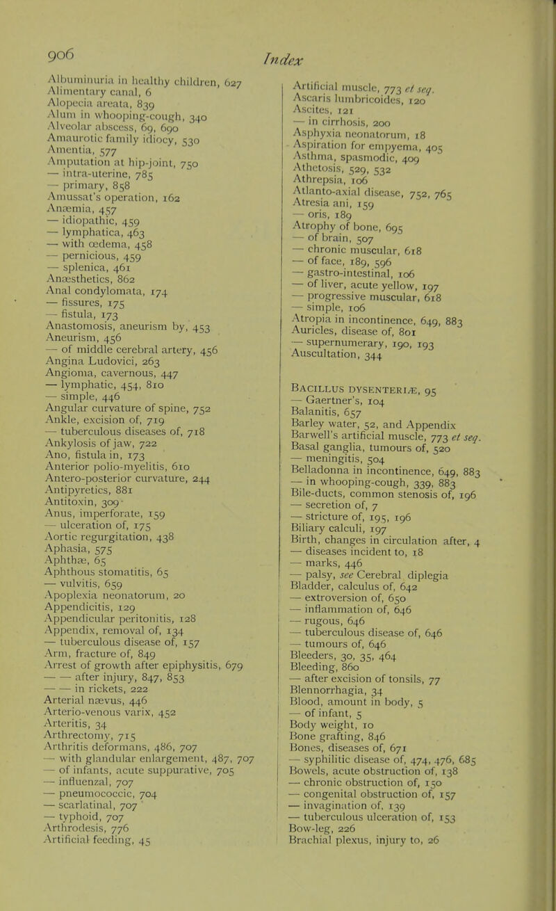 go6 Albuminuria in liealtliy ciiildicn, O27 Alimentary canal, 6 Alopecia areata, 839 Alum in whooping-cough, 340 Alveolar abscess, 69, 690 Amaurotic family idiocy, 530 Amentia, 577 Ainputation at hip-joint, 750 — intra-utcrine, 785 — primary, 858 Amussat's operation, 162 Antemia, 457 — idiopathic, 459 — lymphatica, 463 — with ojdema, 458 — pernicious, 459 — splenica, 461 Ancesthetics, 862 Anal condylomata, 174 — fissures, 175 — fistula, 173 Anastomosis, aneurism by, 453 Aneurism, 456 — of middle cerebral artery, 456 Angina Ludovici, 263 Angioma, cavernous, 447 — lymphatic, 454, 810 — simple, 446 Angular curvature of spine, 752 Ankle, excision of, 719 — tuberculous diseases of, 718 Ankylosis of jaw, 722 Ano, fistula in, 173 Anterior polio-myelitis, 610 Antero-posterior curvature, 244 Antipyretics, 881 Antitoxin, 309- Anus, imperforate, 159 — ulceration of, 175 Aortic regurgitation, 438 Aphasia, 575 Aphtha;, 65 Aphthous stomatitis, 65 — vulvitis, 659 Apoplexia neonatorum, 20 Appendicitis, 129 Appendicular peritonitis, 128 Appendix, removal of, 134 — tuberculous disease of, 157 Arm, fracture of, 849 Arrest of growth after epiphysitis, 679 after injury, 847, 853 in rickets, 222 Arterial nasvus, 446 Arterio-venous varix, 452 Arteritis, 34 Arthrectomy, 715 Arthritis deformans, 486, 707 — with glandular enlargement, 487, 707 — of infants, acute suppurative, 705 — influenzal, 707 — pneumococcic, 704 — scarlatinal, 707  — typhoid, 707 -Arthrodesis, 776 -Artificial feeding, 45 Artificial muscle, 773 el scq. Ascaris lumbricoides, 120 Ascites, 121 — in cirrhosis, 200 As|)hyxia neonatorum, 18 Aspiration for em|)yema, 405 Asthma, spasmodic, 409 Athetosis, 529, 532 Athrepsia, 106 Atlanto-axial disease, 752, 765 Atresia ani, 159 — oris, 189 Atrophy of bone, 695 — of brain, 507 — chronic muscular, 618 — of face, 189, 596 — gastro-intestinal, 106 — of liver, acute yellow, 197 — progressive muscular, 618 — simple, 106 Atropia in incontinence, 649, 883 Auricles, disease of, 801 — supernumerary, 190, 193 Auscultation, 344 Bacillus dysenteri^e, 95 — Gaertner's, 104 Balanitis, 657 Barley water, 52, and Appendix Barwell's artificial muscle, 773 ei seq. Basal ganglia, tumours of, 520 — meningitis, 504 Belladonna in incontinence, 649, 883 — in whooping-cough, 339, 883 Bile-ducts, common stenosis of, 196 — secretion of, 7 — stricture of, 195, 196 Biliary calculi, 197 Birth, changes in circulation after, 4 — diseases incident to, 18 — marks, 446 — palsy, see Cerebral diplegia Bladder, calculus of, 642 — extroversion of, 650 — inflammation of, 646 — rugous, 646 — tuberculous disease of, 646 — tumours of, 646 Bleeders, 30, 35, 464 Bleeding, 860 — after excision of tonsils, 77 I Blennorrhagia, 34 I Blood, amount in body, 5 ■— of infant, 5 ' Body weight, 10 ! Bone grafting, 846 Bones, diseases of, 671 — syphilitic disease of, 474, 476, 685 Bowels, acute obstruction of, 138 —• chronic obstruction of, 150 — congenital obstruction of, 157 — invagination of, 139 — tuberculous ulceration of, 153 Bow-leg, 226 Brachial plexus, injury to, 26