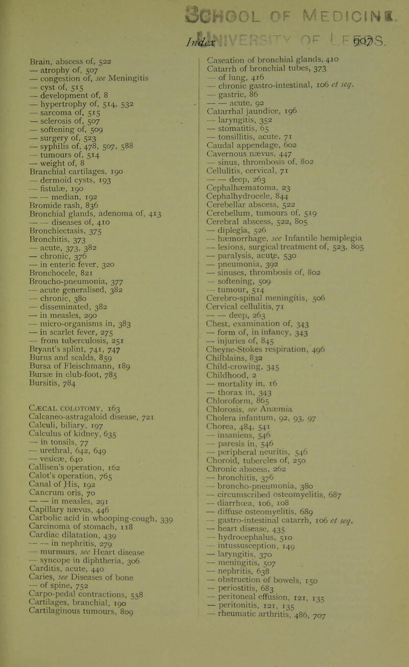 Brain, abscess of, 522 — atrophy of, 507 — congestion of, see Meningitis — cyst of, 515 — development of, 8 — hypertrophy of, 514, 532 — sarcoma of, 515 — sclerosis of, 507 — softening of, 509 — surgery of, 523 — syphilis of, 478, 507, 588 — tumours of, 514 — weight of, 8 Branchial cartilages, 190 — dermoid cysts, 193 — fistulte, 190 median, 192 Bromide rash, 836 Bronchial glands, adenoma of, 413 diseases of, 410 Bronchiectasis, 375 Bronchitis, 373 — acute, 373, 382 — chronic, 376 — in enteric fever, 320 Bronchocele, 821 Broncho-pneumonia, 377 — acute generalised, 382 — chronic, 380 —• disseminated, 382 — in measles, 290 — micro-organisms in, 383 — in scarlet fever, 275 — from tuberculosis, 251 Bryant's splint, 741, 747 Burns and scalds, 859 Bursa of Fleischmann, 189 BursEE in club-foot, 785 Bursitis, 784 C^ECAL COI.OTOMY, 163 Calcaneo-astragaloid disease, 721 Calculi, biliary, 197 Calculus of kidney, 635 — in tonsils, 77 — urethral, 642, 649 — vesicae, 640 Callisen's operation, 162 Calot's operation, 765 Canal of ^is, 192 Cancrum oris, 70 in measles, 291 Capillary ntevus, 446 Carbolic acid in whooping-cough, 339 Carcinoma of stomach, 118 Cardiac dilatation, 439 — — in nephritis, 279 — murmurs, see Heart disease — syncope in diphtheria, 306 Carditis, acute, 440 Caries, see Diseases of bone — of spine, 752 Carpo-pcdal contractions, 558 Cartilages, branchial, 190 Cartilaginous tumours, 809 30H0OL OF MEDICINS. Caseation of bronchial glands, 410 Catarrh of bronchial tubes, 373 — of lung, 416 — chronic gastro-intestinal, 106 et seq. — gastric, 86 acute, 92 Catarrhal jaundice, 196 — laryngitis, 352 — stomatitis, 65 — tonsillitis, acute, 71 Caudal appendage, 602 Cavernous nasvus, 447 — sinus, thrombosis of, 802 Cellulitis, cervical, 71 deep, 263 Cephalhoematoma, 23 Cephalhydrocele, 844 Cerebellar abscess, 522 Cerebellum, tumours of, 519 Cerebral abscess, 522, 805 — diplegia, 526 —• hpemorrhage, see Infantile hemiplegia — lesions, surgical treatment of, 523, 805 — paralysis, acutp, 530 — pneumonia, 392 — sinuses, thrombosis of, 802 — softening, 509 — tumour, 514 Cerebro-spinal meningitis, 506 Cervical cellulitis, 71 deep, 263 Chest, examination of, 343 — form of, in infancy, 343 — injuries of, 845 Cheyne-Stokes respiration, 496 Chilblains, 832 Child-crowing, 345 Childhood, 2 — mortality in, 16 — thorax in, 343 Chloroform, 865 Chlorosis, see An;\;mia Cholera infiintum, 92, 93, 97 Chorea, 484, 541 — insaniens, 546 — paresis in, 546 — peripheral neuritis, 546 Choroid, tubercles of, 250 Chronic abscess, 262 — bronchitis, 376 — broncho-pneumonia, 380 — circumscribed osteomyelitis, 687 — diarrhoea, 106, 108 — diffuse osteomyehtis, 689 — gastro-intestinal catarrh, 106 et seg. — heart disease, 435 — h)'drocephalus, 510 — intussusception, 149 j — laryngitis, 370 I — meningitis, 507 — nephritis, 638 — obstruction of bowels, 150 j — periostitis, 683 ' — peritoneal effusion, 121, 135 — peritonitis, 121, 135 — rheumatic arthritis, 486, 707