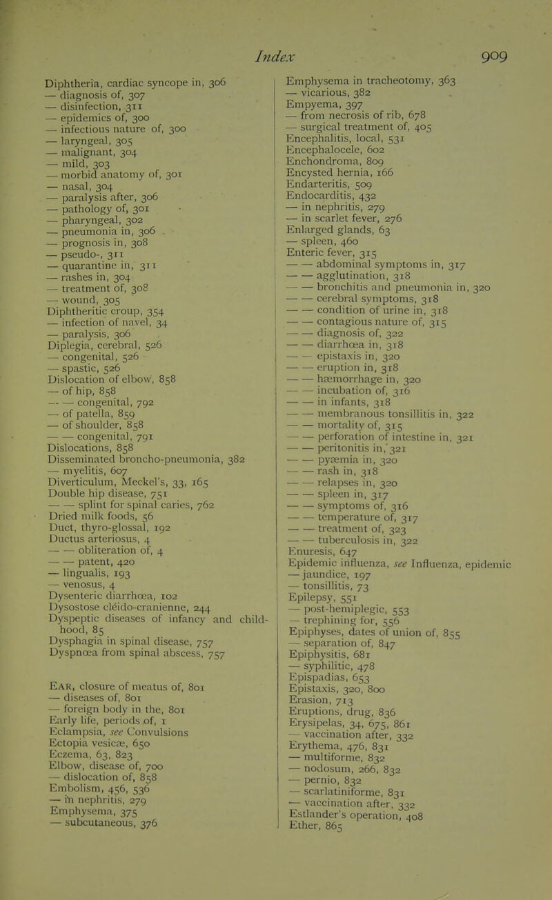 Diphtheria, cardiac syncope in, 306 — diagnosis of, 307 — disinfection, 311 — epidemics of, 300 — infectious nature of, 300 — laryngeal, 305 — malignant, 304 — mild, 303 — morbid anatomy of, 301 — nasal, 304 — paralysis after, 306 — pathology of, 301 — pharyngeal, 302 — pneumonia in, 306 . — prognosis in, 308 — pseudo-, 311 — quarantine in, 311 — rashes in, 304 — treatment of, 308 — wound, 305 Diphtheritic croup, 354 — infection of navel, 34 — paralysis, 306 Diplegia, cerebral, 526 — congenital, 526 — spastic, 526 Dislocation of elbow, 858 — of hip, 858 — —• congenital, 792 — of patella, 859 — of shoulder, 858 congenital, 791 Dislocations, 858 Disseminated broncho-pneumonia, 382 — myelitis, 607 Diverticulum, Meckel's, 33, 165 Double hip disease, 751 splint for spinal caries, 762 Dried milk foods, 56 Duct, thyro-glossal, 192 Ductus arteriosus, 4 obliteration of, 4 patent, 420 — lingualis, 193 — venosus, 4 Dysenteric diarrhoea, 102 Dysostose cldido-cranienne, 244 Dyspeptic diseases of infancy and child- hood, 85 Dysphagia in spinal disease, 757 Dyspnoea from spinal abscess, 757 Ear, closure of meatus of, 801 — diseases of, 80T — foreign body in the, 801 Early life, periods of, i Eclampsia, see Convulsions Ectopia vesica;, 650 Eczema, 63, 823 Elbow, disease of, 700 — dislocation of, 858 Embolism, 456, 536 — i'n nephritis, 279 Emphysema, 375 — subcutaneous, 376 Emphysema in tracheotomy, 363 — vicarious, 382 Empyema, 397 — from necrosis of rib, 678 — surgical treatment of, 405 Encephalitis, local, 531 Encephalocele, 602 Enchondroma, 809 Encysted hernia, 166 Endarteritis, 509 Endocarditis, 432 — in nephritis, 279 — in scarlet fever, 276 Enlarged glands, 63 — spleen, 460 Enteric fever, 315 • abdominal symptoms in, 317 agglutination, 318 bronchitis and pneumonia in, 320 cerebral symptoms, 318 condition of urine in, 318 contagious nature of, 315 diagnosis of, 322 diarrhoea in, 318 epistaxis in, 320 eruption in, 318 htemorrhage in, 320 incubation of, 316 in infants, 318 membranous tonsillitis in, 322 mortality of, 315 perforation of intestine in, 321 peritonitis in,'321 pyremia in, 320 rash in, 318 relapses in, 320 spleen in, 317 symptoms of, 316 — — temperature of, 317 treatment of, 323 tuberculosis in, 322 Enuresis, 647 Epidemic influenza, see Influenza, epidemic — jaimdice, 197 — tonsillitis, 73 Epilepsy, 551 — post-hemiplegic, 553 — trephining for, 556 Epiphyses, dates of union of, 855 — separation of, 847 Epiphysitis, 681 — sj'philitic, 478 Epispadias, 653 Epistaxis, 320, 800 Erasion, 713 Eruptions, drug, 836 Erysipelas, 34, 675, 86r — vaccination after, 332 Erythema, 476, 831 — multiforme, 832 ■— nodosum, 266, 832 — pernio, 832 — scarlatiniforme, 831 — vaccination after, 332 Estlander's operation, 408 Ether, 865