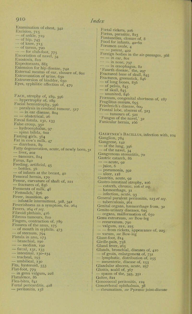 Kxaiuination of chest, 342 Mxcisioii, 715 — of iiiikle, 719 — of hip. 745 — of knee, 715 — of tarsus, 720 for cUib-foot, 775 Excoriation of navel, 34 lOxostosis, 810 Expcctoranis, 885 Extension for hij) disease, 742 External meatus of ear, closure of, 801 Extravasation of urine, 650 Extroversion of bladder, 650 Eyes, syphilitic affection of, 479 Face, atrophy of, 189, 596 — hypertrophy of, 189 Facial hemiatrophy, 596 — paralysis in cerebral tumour, 517 in ear disease, 804 obstetrical, 26 Fascal fistula, 131, 133 False croup, 350 — hydrocephalus, 97 — spina bifida, 602 Fasting girls, 564 Fat in cow's milk, 47 — diarrhoea, 89 Fatty degeneration, acute, of newly born, 31 — liver, 202 — tumours, 814 Favus, 840 Feeding, artificial, 45 — bottles, 56 — of infants at the breast, 40 Femoral hernia, 170 Femur, curvature of shaft of, 221 — fractures of, 856 Ferments of milk, 48 ' Fettmilch, 876 Fever, inanition, 40 — infantile intermittent, 318, 341 Feverishness as a symptom, 62, 264 Fevers, 264 et scq. Fibroid phthisis, 416 Fibrous tumours, 810 Fingers, contraction of, 789 Fissures of the anus, 175 — of mouth in syphilis, 473 — of sternum, 794 Fistula in ano, 173 —'■ branchial, 190 median, 192 — faecal, 131, 133 — intestinal, 130-134 — tracheal, 193 — umbilical, 130 Fits, hysteroid, 553 Flat-foot, 779 — in genu valgum, 228 Flatulence, 86 Flea-bites, 841 Fffital pericarditis, 428 — peritonitis, 158 Fuital rickets, 2f6 l'<i;tus, parasitic, 815 Fontanelles, closure of, 8 i'ood for infants, 40-60 J'oramen ovale, 4 ; ])atent, 422 I'breign bodies in the air-passages, 16 in ear, 8or • *> - J — — in nose, 797 --— in oesophagus, 82 ' Fourth disease,' the, 297 Fractured base of skull, 845 Fractures, greenstick, 846 — of long bones, 856 — of pelvis, 845 — of skull, 845 — ununited, 846 Froanum, congenital shortness of, 187 Fragihtas ossium, 695 Friedreich's disease, 609 Frontal lobe, abscess of, 523 tumours of, 521 ' Fungus of the navel,' 32 Funicular hernia, 166 Gaertner's Bacillus, infection with. Ganglion, 784 Gangrene, 142 — of the lung, 396 — of the navel, 34 Gangrenous stomatitis, 70 Gastric catarrh, 86 acute, 92 — juice, 6 — pneumonia, 392 — ulcer, 118 Gastritis, acute, 92 Gastro-intestinal atrophy, 106 — catarrh, chronic, 106 et seq. — haemorrhage, 31 — infection, acute, 93 General purulent peritonitis, 123 et seq. — tuberculosis, 261 Genital organs, haemorrhage from, 32 Genito-urinary diseases, 625 — organs, malformation of, 650 Genu extrorsum, sec Bow-leg — recurvatum, 790 — valgum, 221, 225 from rickets, appearance of, 225 — varum, see Bow-leg Giant-foot, 814 Girdle-pain, 758 Gland fever, 265 Glands, bronchial, diseases of, 410 — of groin, enlargement of, 731 — lymphatic, distribution of, 255 — mesenteric, disease of, 153 Glandular abscess, acute, 257 Glottis, scald of, 367 — spasm of the, 345, 351 Goitre, 821 Gonococcal peritonitis, 124 Gonorrhajal ophthalmia, 38 — rheumatism, see Pyaimic joint-disease