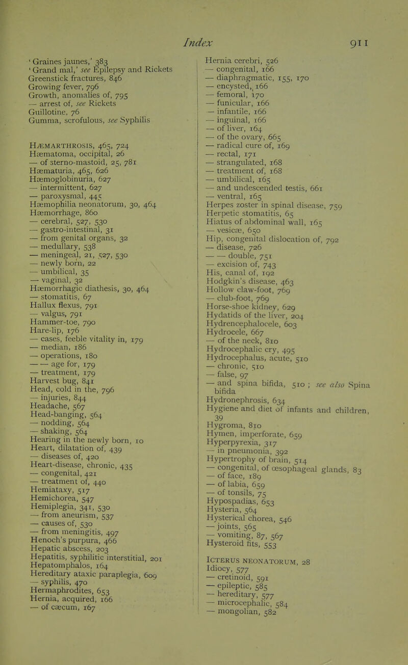 ' Graines jaunes,'383 ' Grand mal,' see Epilepsy and Rickets Greenstick fractures, 846 Growing fever, 796 Growth, anomalies of, 795 — arrest of, see Rickets Guillotine, 76 Gumma, scrofulous, see Syphilis H/EMARTHROSIS, 465, 724 Htematoma, occipital, 26 — of sterno-mastoid, 25, 781 Hsematuria, 465, 626 Haemoglobinuria, 627 — intermittent, 627 — paroxysmal, 445 Haemophilia neonatorum, 30, 464 Haemorrhage, 860 — cerebral, 527, 530 — gastro-intestinal, 31 — from genital organs, 32 — medullary, 538 — meningeal, 21, 527, 530 — newly born, 22 — umbilical, 35 — vaginal, 32 Haemorrhagic diathesis, 30, 464 — stomatitis, 67 Hallux flexus, 791 — valgus, 791 Hammer-toe, 790 Hare-lip, 176 — cases, feeble vitality in, 179 — median, 186 — operations, 180 age for, 179 — treatment, 179 Harvest bug, 841 Head, cold in the, 796 — injuries, 844 Headache, 567 Head-banging, 564 — nodding, 564 — shaking, 564 Hearing in the newly born, ro Heart, dilatation of, 439 — diseases of, 420 Heart-disease, chronic, 435 — congenital, 421 — treatment of, 440 Hemiataxy, 517 Hemichorea, 547 Hemiplegia, 341, 530 — from aneurism, 537 — causes of, 530 — from meningitis, 497 Henoch's purpura, 466 Hepatic abscess, 203 Hepatitis, syphilitic interstitial, 201 Hepatomphalos, 164 Hereditary ataxic paraplegia, 609 — syphilis, 470 Hermaphrodites, 653 Hernia, acquired, 166 — of caecum, 167 Hernia cerebri, 526 — congenital, 166 — diaphragmatic, 155, 170 — encysted,^ 166 —■ femoral, 170 — funicular, 166 — infantile, 166 — inguinal, 166 — of liver, 164 — of the ovary, 665 — radical cure of, 169 — rectal, 171 — strangulated, 168 — treatment of, 168 — umbilical, 165 — and undescended testis, 661 — ventral, 165 Herpes zoster in spinal disease, 759 Herpetic stomatitis, 65 Hiatus of abdominal wall, 165 — vesicre, 650 Hip, congenital dislocation of, 792 — disease, 726 double, 751 — excision of, 743 His, canal of, 192 Hodgkin's disease, 463 Hollow claw-foot, 769 — club-foot, 769 Horse-shoe kidney, 629 Hydatids of the liver, 204 Hydrencephalocele, 603 Hydrocele, 667 — of the neck, 810 Hydrocephalic cry, 495 Hydrocephalus, acute, 510 — chronic, 510 — false, 97 — and spina bifida, 510 ; see also Spina bifida Hydronephrosis, 634 Hygiene and diet of infants and children, 39 Hygroma, 810 Hymen, imperforate, 659 Hyperpyrexia, 317 — in pneumonia, 392 Hypertrophy of brain, 514 — congenital, of oesophageal glands, 83 — of face, 189 — of labia, 659 — of tonsils, 75 Hypospadias, 653 Hysteria, 564 Hysterical chorea, 546 — joints, 565 — vomiting, 87, 567 Hysteroid fits, 553 Icterus neonatorum, 28 Idiocy, 577 — cretinoid, 591 — epileptic, 585 — hereditary, 577 — microcephalic, 584 — mongolian, 582