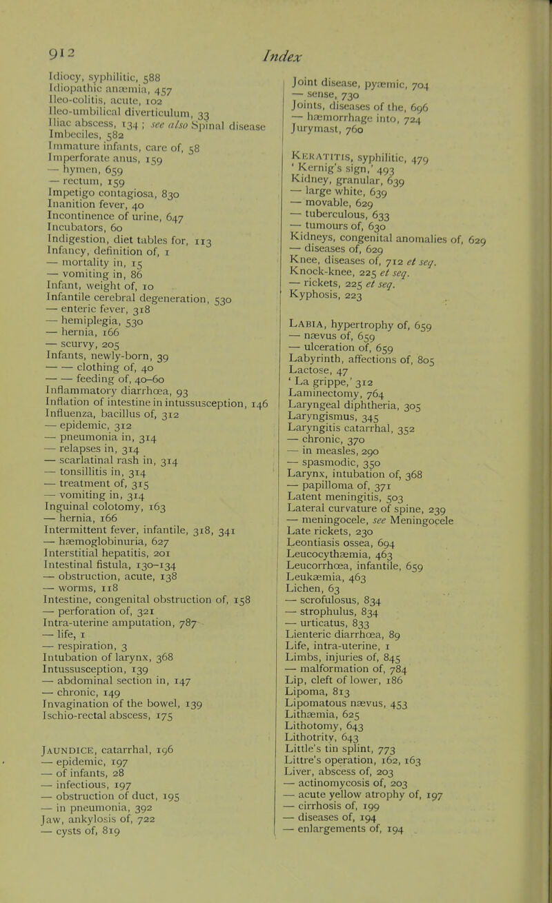 Idiocy, syphilitic, 588 Idiopathic ana;niia, 457 Ileo-colitis, acute, 102 Ileo-uinbilical diverticulum, 33 Iliac abscess, 134; .w «/w Spinal disease Imbeciles, 582 Immature infants, care of, 58 Imperforate anus, 159 — hymen, 659 — rectum, 159 Impetigo contagiosa, 830 Inanition fever, 40 Incontinence of urine, 647 Incubators, 60 Indigestion, diet tables for, 113 Infancy, definition of, i — mortality in, 15 — vomiting in, 86 Infant, weight of, 10 Infantile cerebral degeneration, 530 — enteric fever, 318 — hemiplegia, 530 — hernia, 166 — scurvy, 205 Infants, newly-born, 39 clothing of, 40 feeding of, 40-60 Inflammatory diarrhoea, 93 Inflation of intestine in intussusception, 146 Influenza, bacillus of, 312 — epidemic, 312 — pneumonia in, 314 — relapses in, 314 — scarlatinal rash in, 314 — tonsillitis in, 314 — treatment of, 315 — vomiting in, 314 Inguinal colotomy, 163 — hernia, 166 Intermittent fever, infantile, 318, 341 — hsemoglobinuria, 627 Interstitial hepatitis, 201 Intestinal fistula, 130-134 — obstruction, acute, 138 — worms, 118 Intestine, congenital obstruction of, 158 — perforation of, 321 Intra-uterine amputation, 787 — life, I — respiration, 3 Intubation of larynx, 368 Intussusception, 139 — abdominal section in, 147 — chronic, 149 Invagination of the bowel, 139 Ischio-rectal abscess, 175 Jaundice, catarrhal, 196 — epidemic, 197 — of infants, 28 — infectious, 197 — obstruction of duct, 195 — in pneumonia, 392 Jaw, ankylosis of, 722 — cysts of, 819 Joint disease, pyremic, 704 — sense, 730 Joints, diseases of the, 696 — hasmorrhage into, 724 Jury mast, 760 Kkkatitis, syphilitic, 479 ' Kernig's sign, 493 Kidney, granular, 639 — large white, 639 — movable, 629 — tuberculous, 633 — tumours of, 630 Kidneys, congenital anomalies of, — diseases of, 629 Knee, diseases of, 712 et seq. Knock-knee, 225 et seq. — rickets, 225 et seq. Kyphosis, 223 Labia, hypertrophy of, 659 — nasvus of, 659 — ulceration of, 659 Labyrinth, affections of, 805 Lactose, 47 ' La grippe,' 312 Laminectomy, 764 Laiyngeal diphtheria, 305 Laryngismus, 345 Laryngitis catarrhal, 352 — chronic, 370 — in measles, 290 — spasmodic, 350 Larynx, intubation of, 368 — papilloma of, 371 Latent meningitis, 503 Lateral curvature of spine, 239 — meningocele, see Meningocele Late rickets, 230 Leontiasis ossea, 694 Leucocythasmia, 463 Leucorrhoea, infantile, 659 Leukaemia, 463 Lichen, 63 — scrofulosus, 834 — strophulus, 834 — urticatus, 833 Lienteric diarrhoea, 89 Life, intra-uterine, i Limbs, injuries of, 845 — malformation of, 784 Lip, cleft of lower, 186 Lipoma, 813 Lipornatous nagvus, 453 Lithsemia, 625 Lithotomy, 643 Lithotrity, 643 Little's tin splint, 773 Littre's operation, 162,163 Liver, abscess of, 203 — actinomycosis of, 203 — acute yellow atrophy of, 197 — cirrhosis of, 199 — diseases of, 194 — enlargements of, 194
