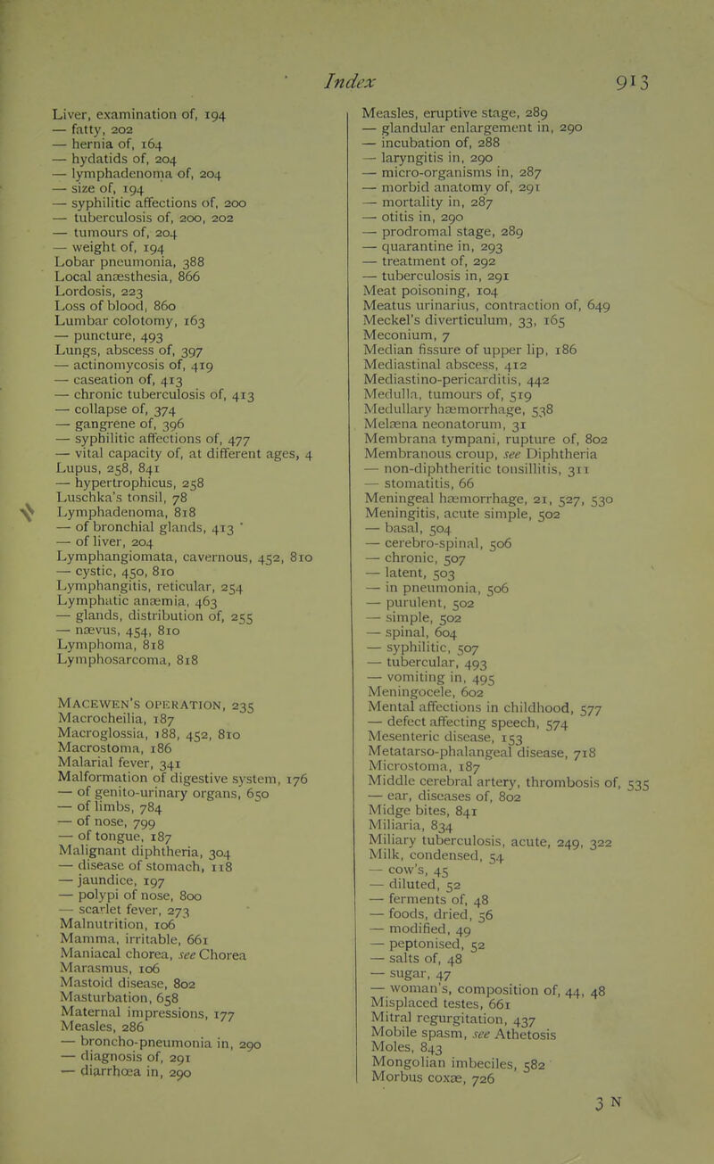 Liver, examination of, 194 — fatty, 202 — hernia of, 164 — hydatids of, 204 — lyniphadenoma of, 204 — size of, 194 — syphilitic affections of, 200 — tuberculosis of, 200, 202 — tumours of, 204 — weight of, 194 Lobar pneumonia, 388 Local anaesthesia, 866 Lordosis, 223 Loss of blood, 860 Lumbar colotomy, 163 — puncture, 493 Lungs, abscess of, 397 — actinomycosis of, 419 — caseation of, 413 — chronic tuberculosis of, 413 — collapse of, 374 — gangrene of, 396 — syphilitic affections of, 477 — vital capacity of, at different ages, 4 Lupus, 258, 841 — hypertrophicus, 258 Luschka's tonsil, 78 ^ Lyniphadenoma, 818 — of bronchial glands, 413 ' — of liver, 204 Lymphangiomata, cavernous, 452, 810 — cystic, 450, 8io Lymphangitis, reticular, 254 Lymphatic anEBmia, 463 — glands, distribution of, 255 — nsevus, 454, 810 Lymphoma, 818 Lymphosarcoma, 818 Macewen's operation, 235 Macrocheilia, 187 Macroglossia, i88, 452, 810 Macrostoma, 186 Malarial fever, 341 Malformation of digestive system, 176 — of genito-urinary organs, 650 — of limbs, 784 — of nose, 799 — of tongue, 187 Malignant diphtheria, 304 — disease of stomach, 118 — jaundice, 197 — polypi of nose, 800 — scarlet fever, 273 Malnutrition, 106 Mamma, irritable, 661 Maniacal chorea, see Chorea Marasmus, 106 Mastoid disease, 802 Masturbation, 658 Maternal impressions, 177 Measles, 286 — broncho-pneumonia in, 290 — diagnosis of, 291 — diarrhoea in, 290 Measles, eruptive stage, 289 — glandular enlargement in, 290 — incubation of, 288 — laryngitis in, 290 — micro-organisms in, 287 — morbid anatomy of, 291 — mortality in, 287 — otitis in, 290 — prodromal stage, 289 — quarantine in, 293 — treatment of, 292 — tuberculosis in, 291 Meat poisoning, 104 Meatus urinarius, contraction of, 649 Meckel's diverticulum, 33, 165 Meconium, 7 Median fissure of upper lip, 186 Mediastinal abscess, 412 Mediastino-pericarditis, 442 Medulla, tumours of, 519 Medullary haemorrhage, 538 MelcEua neonatorum, 31 Membrana tympani, rupture of, 802 Membranous croup, see Diphtheria — non-diphtheritic tonsillitis, 311 — stomatitis, 66 Meningeal hajmorrhage, 21, 527, 530 Meningitis, acute simple, 502 — basal, 504 — cerebro-spinal, 506 — chronic, 507 — latent, 503 — in pneimionia, 506 — purulent, 502 — simple, 502 — spinal, 604 — syphilitic, 507 — tubercular, 493 — vomiting in, 495 Meningocele, 602 Mental affections in childhood, 577 — defect affecting speech, 574 Mesenteric disease, 153 Metatarso-phalangeal disease, 718 Microstoma, 187 Middle cerebral artery, thrombosis of, 535 — ear, diseases of, 802 Midge bites, 841 Miliaria, 834 Miliary tuberculosis, acute, 249, 322 Milk, condensed, 54 — cow's, 45 — diluted, 52 — ferments of, 48 — foods, dried, 56 — modified, 49 — peptonised, 52 — salts of, 48 — sugar, 47 — woman's, composition of, 44, 48 Misplaced testes, 661 Mitral regurgitation, 437 Mobile spasm, see Athetosis Moles, 843 Mongolian imbeciles, 582 Morbus coxae, 726 3 N