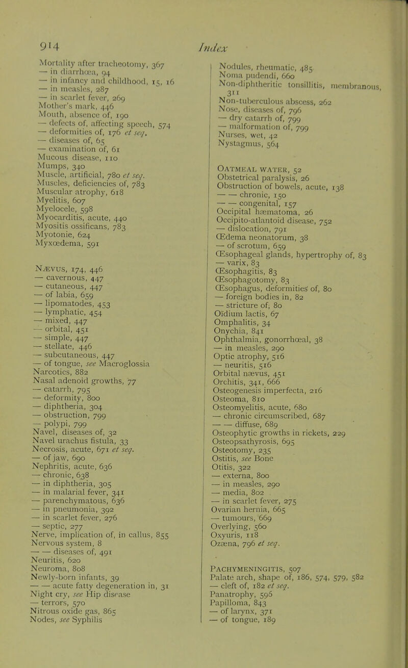 Mortal it)' after tracheotomy, 367 — in (linrrha'a, 94 — in infancy and childhood, 15, 16 — in measles, 287 — in scarlet fever, 269 Mother's mark, 446 Mouth, absence of, 190 — defects of, affecting speech, 574 — deformities of, 176 et seq. — diseases of, 65 — examination of, 6r Mucous disease, no Mumps, 340 Muscle, artificial, j^oet seij. Muscles, deficiencies of, 783 Muscular atrophy, 618 Myelitis, 607 Myelocele, 598 Myocarditis, acute, 440 Myositis ossificans, 783 Myotonie, 624 Myxoedema, 591 N^vus, 174, 446 — cavernous, 447 — cutaneous, 447 — of labia, 659 — liporaatodes, 453 — lymphatic, 454 — mixed, 447 — orbital, 451 — simple, 447 — stellate, 446 — subcutaneous, 447 — of tongue, see Macroglossia Narcotics, 882 Nasal adenoid growths, 77 — catarrh, 795 — deformity, 800 — diphtheria, 304 — obstruction, 799 — polypi, 799 Navel, diseases of, 32 Navel urachus fistula, 33 Necrosis, acute, 671 et seq. — of jaw, 690 Nephritis, acute, 636 — chronic, 638 — in diphtheria, 305 — in malarial fever, 341 — parenchymatous, 636 — in pneumonia, 392 — in scarlet fever, 276 — septic, 277 Nerve, implication of, in caUus, 855 Nervous system, 8 diseases of, 491 Neuritis, 620 Neuroma, 808 Newly-born infants, 39 acute fatty degeneration in, 31 Night cry, see Hip dispase — terrors, 570 Nitrous oxide gas, 865 Nodes, see Syphilis Nodules, rheumatic, 485 Noma pudendi, 660 Non-diphtheritic tonsillitis, membranous 3 Non-tuberculous abscess, 262 Nose, diseases of, 796 — dry catarrh of, 799 — malformation of, 799 Nurses, wet, 42 Nystagmus, 564 OATMICAL WA'I'EK, 52 Obstetrical paralysis, 26 Obstruction of bowels, acute, 138 chronic, 150 congenital, 157 Occipital hajmatoma, 26 Occipito-atlantoid disease, 752 — dislocation, 791 CEdema neonatorum, 38 — of scrotum, 659 CEsophageal glands, hypertrophy of, 83 — varix, 83 CEsophagitis, 83 OSsophagotomy, 83 CEsophagus, deformities of, 80 — foreign bodies in, 82 — stricture of, 80 Oidium lactis, 67 Omphalitis, 34 Onychia, 841 Ophthalmia, gonorrhoeal, 38 — in measles, 290 Optic atroph)', 516 — neuritis, 516 Orbital nasvus, 451 Orchitis, 341, 666 Osteogenesis imperfecta, 216 Osteoma, 810 Osteomyelitis, acute, 680 — chronic circumscribed, 687 diffuse, 689 Osteophytic growths in rickets, 229 Osteopsathyrosis, 695 Osteotomy, 235 Ostitis, see Bone Otitis, 322 — externa, 800 — in measles, 290 — media, 802 — in scarlet fever, 275 Ovarian hernia, 665 — tumours, 669 Overlying, 560 Oxyuris, 118 Ozoena, 796 et seq. Pachymeningitis, 507 Palate arch, shape of, 186, 574, 579, 582 — cleft of, 182 ct seq. Panatroph)', 596 Papilloma, 843 — of larynx, 371 — of tongue, 189