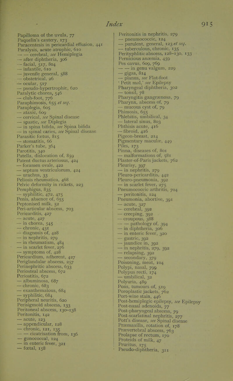 Papilloma of the uvula, 77 Paquelin's cautery, 173 Paracentesis in pericardial effusion, 441 Paralysis, acute atrophic, 6vo cerebral, see Hemiplegia — after diphtheria, 306 - facial, 517, 804 — infantile, 610 — juvenile general, 588 — obstetrical. 26 — ocular, 517 — pseudo-hypertrophic, 620 Paralytic chorea, 546 — club-foot, 776 Paraphimosis, 655 et seq. Paraplegia, 605 — ataxic, 609 —■ cervical, see Spinal disease — spastic, see Diplegia — in spina bifida, see Spina bifida — in spinal caries, see Spinal disease Parasitic foetus, 815 — stomatitis, 66 Parker's tube, 364 Parotitis, 340 Patella, dislocation of, 859 Patent ductus arteriosus, 424 — foramen ovale, 422 — septum ventriculorum, 424 — uraclius, 33 Peliosis rheumatica, 468 Pelvic deformity in rickets, 223 Pemphigus, 835 — syphiUtic, 472, 475 Penis, absence of, 655 Peptonised milk, 52 Peri-articular abscess, 703 Pericarditis, 427 — acute, 427 — in chorea, 545 — chronic, 431 — diagnosis of, 428 — in nephritis, 279 — in rheumatism, 484 — in scarlet fever, 276 — symptoms of, 428 Pericardium, adherent, 427 Periglandular abscess, 257 Perinephritic abscess, 633 Periosteal abscess, 672 Periostitis, 672 — albuminosa, 687 — chronic, 683 — exanthematous, 684 — syphilitic, 684 Peripheral neuritis, 620 Perisigmoid abscess, 133 Peritoneal abscess, 130-138 Peritonitis, 142 — acute, 123 — appendicular, 128 — chronic, 121, 135 cicatrisation from, 136 — gonococcal, 124 — in enteric fever, 321 — foetal, 158 Peritonitis in nephritis, 279 — pneumococcic, 124 — purulent, general, 123 et seq. — tuberculous, chronic, 135 Perityphlitic abscess, 128-130, 133 Pernicious anajmia, 459 Pes cavus, 609, 769 in genu valgum, 229 — gigas, 814 — planus, see Flat-foot ' Petit mal,' see Epilepsy Pharyngeal diphtheria, 302 — tonsil, 78 Pharyngitis gangrasnosa, 79 Pharynx, abscess of, 79 — mucous cyst of, 79 Phimosis, 655 Phlebitis, umbilical, 34 — lateral sinus, 803 Phthisis acute, 416 — fibroid, 416 Pigeon-breast, 214 Pigmentary maculre, 449 Piles, 173 Pinna, diseases of, 801 — malformations of, 581 Plaster-of-Paris jackets, 762 j Pleurisy, 397 — in nephritis, 279 Pleuro-pericarditis, 442 Pleuro-pneumonia, 392 — in scarlet fever, 275 Pneumococcic arthritis, 704 — peritonitis, 124 Pneumonia, abortive, 391 — acute, 327 — cerebral, 392 — creeping, 392 — ci-oupous, 388 pathology of, 394 — in diphtheria, 306 — in enteric fever, 320 — gastric, 392 — jaundice in, 392 — in nephritis, 279, 392 — relapsing, 392 — secondary, 379 Poisoning, meat, 104 Polypi, nasal, 799 Polypus recti, 174 — umbilical, 32 Polyuria, 489 Pons, tumours of, 519 Poroplastic jackets, 762 Port-wine stain, 446 Post-hemiplegic epilepsy, see Epilepsy Post-nasal adenoids, 77 Post-pharyngeal abscess, 79 Post-scarlatinal nephritis, 277 Pott's disease, see Spinal disease Preemaxilla, rotation of, 178 Prsevertebral abscess, 763 Prolapse of rectum, 170 Proteids of milk, 47 Pruritus, 175 ' Pseudo-diphtheria, 311