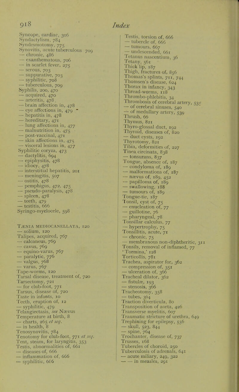 Syncope, cardiac, 306 Syndactylism, 784 Syiulcsmotoiny, 775 Synovitis, acute tuljerciilous 709 — chronic, 486 — exantiienialou.s, 706 — in scarlet fever, 271^ — serous, 703 — su[jpiirative, 703 — sypliilitie, 708 — tuberculous, 709 Syphilis, 200, 470 — acquired, 470 — arteritis, 478 — brain affection in, 478 — eye affections in, 479  — hepatitis in, 478 — hereditary, 471 — lung affections in, 477 — nialnutrition in, 475 — post-vaccinal, 471 — skin affections in, 475 — visceral lesions in, 477 Syphilitic coryza, 473 — dactylitis, 694 — epiphysitis, 478 — idiocy, 478 — interstitial hepatitis, 201 — meningitis, 507 — ostitis, 478 — pemphigus, 472, 475 — pseudo-paralysis, 478 — spleen, 478 — teeth, 479 — testitis, 666 Syringo-myelocele, 598 TAENIA MEDIOCANELLATA, I20 — soHum, 120 Talipes, acquired, 767 — calcaneus, 769 —■ cavus, 769 — ecjuino-valgus, 767 — paralytic, 776 — valgus, 768 — varus, 767 Tape-worms, 120 Tarsal disease, treatment of, 720 Tarsectomy, 721 — for club-foot, 771 Tarsus, disease of, 720 Taste in infants, lo Teeth, eruption of, 12 — syphilitic, 479 Telangiectasis, see Nasvus Temperature at birth, 8 — charts, 265 et scq. — in health, 8 Tenosynovitis, 784 Tenotomy for club-foot, 771 et seq. Tent, steam, for laryngitis, 353 Testis, abnormalities of, 661 — diseases of, 666 — inflammation of, 666 — syphilitic, 666 Testis, loisi(jn of, 666 — tubercle of, 666 — tumours, 667 — uiuk'scended, 661 ^Petanus nascentiuni, 36 Tetany, 561 Thick lip, 187 Thigh, fractures of, 856 Thomas's splints, 711, 744 Thomsen's disease, 624 Thorax in infancy, 343 Thread-worms, 118 Thrombo-phlebitis, 34 Thrombosis of cerebral artery, 53 r — of cerebral sinuses, 540 — of medullary artery, 539 Thrush, 66 Thymus, 821 Thyro-glossal duct, 192 Thyroid, diseases of, 820 — duct cysts, 192 Thyrotomy, 821 Tibia, deformities of, 227 Tinea circinata, 838 — tonsurans, 837 Tongue, absence of, 187 — condyloma of, 189 — malformations of, 187 — naevus of, 189, 452 — papilloma of, 189 — swallowing, 188 — tumours of, 189 Tongue-tie, 187 Tonsil, cyst of, 75 — enucleation of, 77 — guillotine, 76 — pharyngeal, 78 Tonsillar calculus, 77 — hypertrophy, 75 Tonsillitis, acute, 71 — chronic, 75 — membranous non-diphtheritic, 31 Tonsils, removal of inflamed, 77 ' Tormina,' 128 Torticollis, 781 Trachea, aspirator for, 362 — compression of, 351 — ulceration of, 366 Tracheal dilator, 362 — fistulas, 193 — stenosis, 366 Tracheotomy, 358 — tubes, 364 Traction diverticula, 80 Transposition of aorta, 426 Transverse myelitis, 607 Traumatic stricture of urethra, 649 Trephining for epilepsy, 556 — skull, 523, 844 — spine, 764 Trochanter, disease of, 737 Trusses, 168 Tubercles of choroid, 250 Tuberculosis of adrenals, 641 — acute miliary, 249, 322 in measles, 291