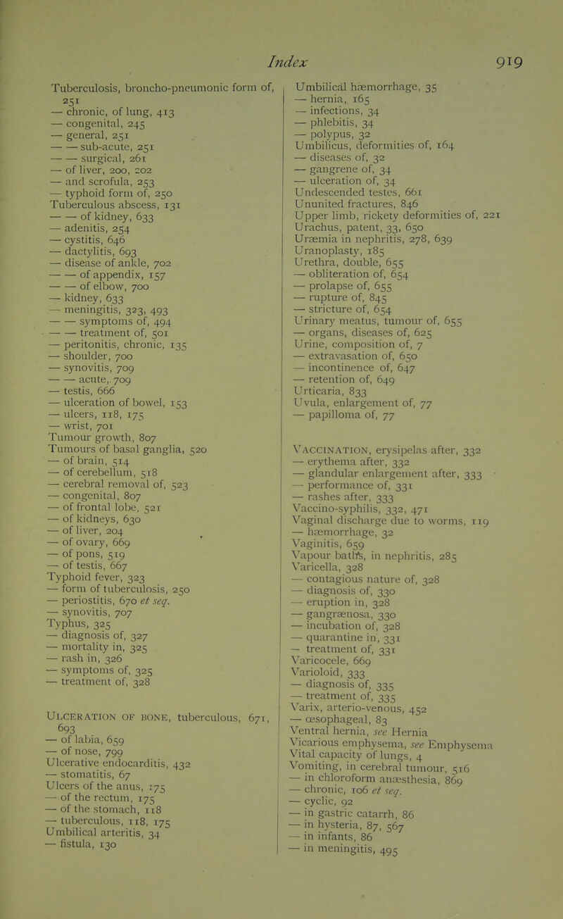 Tuberculosis, broncho-pneumonic form of, 251 — chronic, of hmg, 413 — congenital, 245 — general, 251 sub-acute, 251 surgical, 261 — of liver, 200, 202 — and scrofula, 253 — typhoid form of, 250 Tuberculous abscess, 131 of kidney, 633 — adenitis, 254 — cystitis, 646 — dactylitis, 693 — disease of ankle, 702 of appendix, 157 of elbow, 700 — kidney, 633 — meningitis, 323, 493 symptoms of, 494 treatment of, 501 — peritonitis, chronic, 135 — shoulder, 700 — synovitis, 709 acute, 709 — testis, 666 — ulceration of bowel, 153 — ulcers, 118, 175 — wrist, 701 Tumour growth, 807 Tumours of basal ganglia, 520 — of brain, 514 — of cerebellum, 518 — cerebral removal of, 523 — congenital, 807 — of frontal lobe, 521 — of kidneys, 630 — of liver, 204 — of ovar)', 669 — of pons, 519 — of testis, 667 Typhoid fever, 323 — form of tuberculosis, 250 — periostitis, 670 et seq. — synovitis, 707 Typhus, 325 — diagnosis of, 327 — mortality in, 325 — rash in, 326 — symptoms of, 325 — treatment of, 328 Ulceration of bone, tuberculous, 671, 693 — of labia, 659 — of nose, 799 Ulcerative endocarditis, 432 — stomatitis, 67 Ulcers of the anus, 175 — of the rectum, 175 — of the stomach, 118 — tuberculous, 118, 175 Umbilical arteritis, 34 — fistula, 130 Umbilical haemorrhage, 35 — hernia, 165 — infections, 34 — phlebitis, 34 — polypus, 32 Umbilicus, deformities of, 164 — diseases of, 32 — gangrene of, 34 — ulceration of, 34 Undescended testes, 661 Ununited fractures, 846 Upper limb, rickety deformities of, 221 Urachus, patent, 33, 650 Uraemia in nephritis, 278, 639 Uranoplasty, 185 Urethra, double, 655 — obhteration of, 654 — prolapse of, 655 — rupture of, 845 — stricture of, 654 Urinary meatus, tumour of, 655 — organs, diseases of, 625 Urine, composition of, 7 — extravasation of, 650 — incontinence of, 647 — retention of, 649 Urticaria, 833 Uvula, enlargement of, 77 — papilloma of, 77 Vaccination, erysipelas after, 332 — erythema after, 332 — glandular enlargement after, 333 — performance of, 331 — rashes after, 333 Vaccino-syphilis, 332, 471 Vaginal discharge due to worms, 119 — hngniorrhage, 32 Vaginitis, 659 \'apour batl-fe, in nephritis, 285 Varicella, 338 — contagious nature of, 328 — diagnosis of, 330 — eruption in, 328 — gangraenosa, 330 — incubation of, 328 — quarantine in, 331 — treatment of, 331 Varicocele, 669 Varioloid, 333 — diagnosis of, 335 — treatment of, 335 Varix, arterio-venous, 452 — oesophageal, 83 Ventral hernia, see Hernia Vicarious emphysema, see Emphysema Vital capacity of lungs, 4 Vomiting, in cerebral tumour, 516 — in chloroform ancesthesia, 869 — chronic, 106 et mj. — cyclic, 92 — in gastric catarrh, 86 — in hysteria, 87, 567 — in infants, 86 — in meningitis, 495