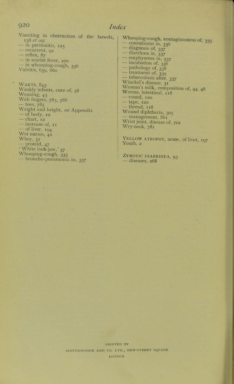 Vomiting in obstruction of tho Ijowels 138 el ieq. ' — in peritonitis, 125 — reciirri.'nt, 92 — rellex, 87 — in scarlet fever, 270 - in vvhoopinui-eough, 336 Vulvitis, 659, 660 Wauts, 843 U'eakly infants, cure of, 58 Weaning, 43 Web fingers, 785, 788 — toes, 785 Weight nncl height, see Appendix — of body, 10 — chart, 12 — increase of, 11 — of liver, 194 Wet nurses, 42 Whey, 51 — proteid, 47 ' White lock-jaw,' 37 Whooping-cough, 335 — broncho-pneumonia in, 337 Whooping-cough, contagiousness of v — convulsions in, 336 — diagnosis of, 337 — diarrhoea in, 337 — emphysema in, 337 — incubation of, 336 — pathology of, 338 — treatment of, 339 — tuberculosis after, 337 Winckel's disease, 31 Woman's milk, composition of, 44, 48 Worms, intestinal, 118 — round, 120 — tape, 120 — thread, 118 Wound diphtheria, 305 — management, S61 Wrist joint, disease of, 701 Wry-neck, 781 Yellow atkophy, acut-e, of liver, 107 Youth, 2 Zymotic diarrhcea, 93 — diseases, 268 rUlNTED BY Sl'OTTISWOOUK AND CO. I.TIJ., NEW-STREET SQUAKE l.ONUON