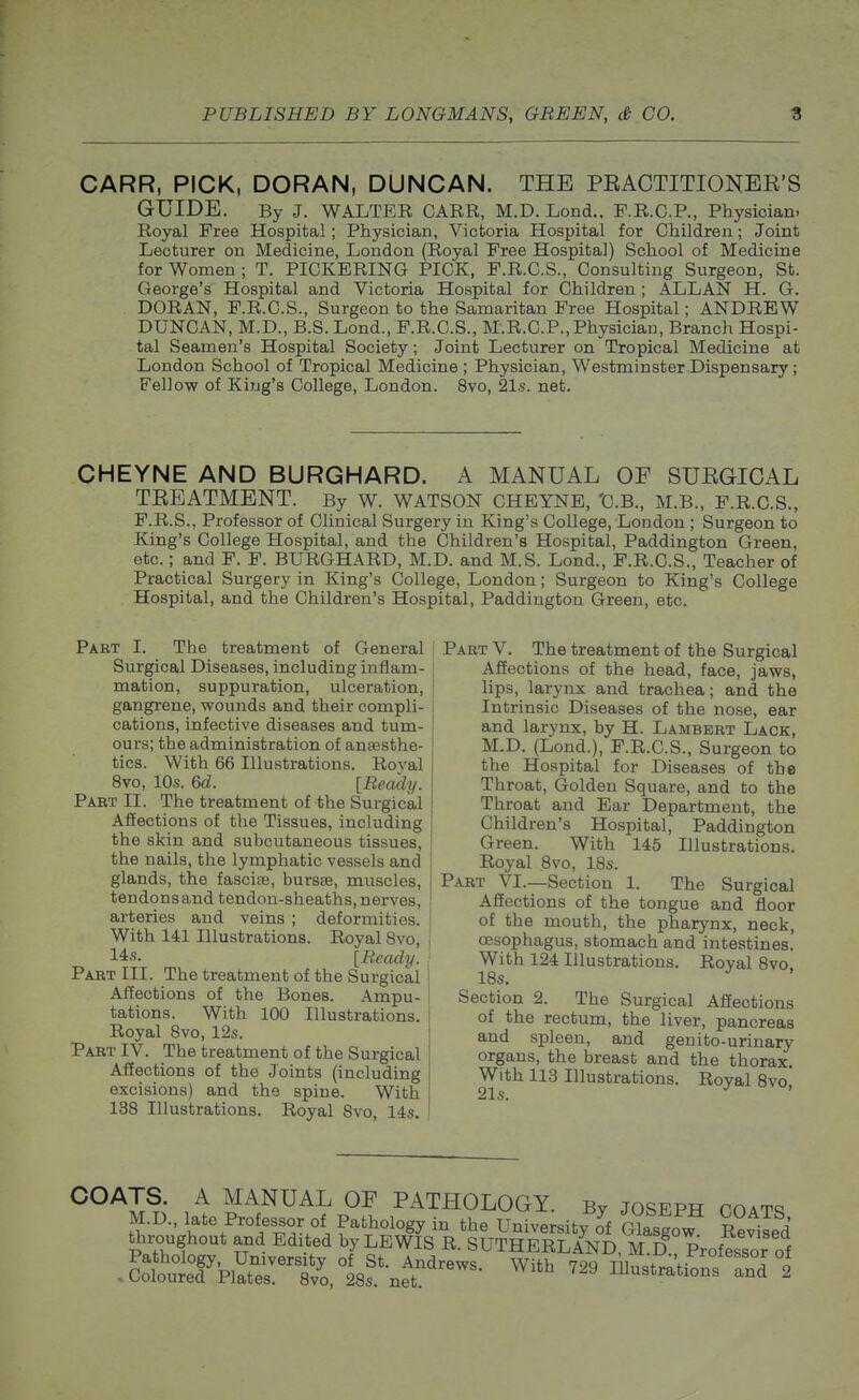 CARR, PICK, DORAN, DUNCAN. THE PEACTITIONEE'S GUIDE. By J. WALTER CARR, M.D. Lond., F.R.G.P., Physician. Royal Free Hospital; Physician, Victoria Hospital for Children; Joint Lecturer on Medicine, London (Royal Free Hospital) School of Medicine for Women ; T. PICKERING PICK, F.R.C.S., Consulting Surgeon, St. George's Hospital and Victoria Hospital for Children ; ALLAN H. G. DORAN, F.R.C.S., Surgeon to the Samaritan Free Hospital; ANDREW DUNCAN, M.D., B.S. Lond., P.R.C.S., M.R.C.P., Physician, Branch Hospi- tal Seamen's Hospital Society; Joint Lecturer on Tropical Medicine at London School of Tropical Medicine ; Physician, Westminster Dispensary; Fellow of King's College, London. 8vo, 21s. net. CHEYNE AND BURGHARD. A MANUAL OF SUEGICAL TEEATMENT. By W. WATSON CHEYNE, 'C.B., M.B., F.R.C.S., F.R.S., Professor of Clinical Surgery in King's College, London ; Surgeon to King's College Hospital, and the Children's Hospital, Paddington Green, etc.; and F. F. BURGHARD, M.D. and M.S. Lond., F.R.C.S., Teacher of Practical Surgery in King's College, London; Surgeon to King's College Hospital, and the Children's Hospital, Paddington Green, etc. Part I. The treatment of General Surgical Diseases, including inflam- mation, suppuration, ulceration, gangrene, wounds and their compli- cations, infective diseases and tum- ours; the administration of anaesthe- tics. With 66 Illustrations. Royal 8vo, 10s. 6d. [Ready. Part II. The treatment of the Surgical Affections of the Tissues, including the skin and subcutaneous tissues, the nails, the lymphatic vessels and glands, the fascise, bursse, muscles, tendons and tendon-sheaths, nerves, arteries and veins ; deformities. With 141 Illustrations. Royal 8vo, 14:S. [Ready. Part III. The treatment of the Surgical Affections of the Bones. Ampu- tations. With 100 Illustrations. Royal Bvo, 12s. Part IV. The treatment of the Surgical Affections of the Joints (including excisions) and the spine. With 138 Illustrations. Royal 8vo, 14s. Part V. The treatment of the Surgical Affections of the head, face, jaws, lips, larynx and trachea; and the Intrinsic Diseases of the nose, ear and larynx, by H. Lambert Lack, M.D. (Lond.), F.R.C.S., Surgeon to the Hospital for Diseases of the Throat, Golden Square, and to the Throat and Ear Department, the Children's Hospital, Paddington Green. With 145 Illustrations. Royal 8vo, 18s. Part VI.—Section 1. The Surgical Affections of the tongue and floor of the mouth, the pharynx, neck, oesophagus, stomach and intestines. With 124 Illustrations. Royal 8vo, 18s. Section 2. The Surgical Affections of the rectum, the liver, pancreas and spleen, and genito-urinary organs, the breast and the thorax. With 113 Illustrations. Royal 8vo', 21$. / MANUAL OF PATHOLOGY. By Joseph coats M.D., late Professor of Pathology in the University of Glasgow Reviled throughout and Edited by LEWIS R. SUTHERLAND, M D pVofessor of iottKril^o,l8s^er^^^^- ^''^ ^^^^inustrati^^frdl