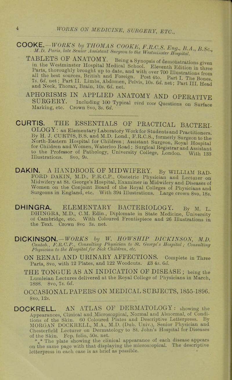 i COOKE.--WORKS by THOMAS (;00KI<:,FM.C.S Kna HA fi M.I). I'uns. late .Senior Assislaut Snrgconlo Ike Wedmimer llmpiu'd ' TABLETS OF ANATOMY Being a Synopsis of demonstrations given m the Westminster Hospital Medical School. Eleventh Edition in fhrte Parts, thoroughly brought up to date, and with over 700 Illustrations f^om all the best sources, British and Foreign. Post 4to PhH t ti,^ u-t 7.. M.. net; Part II. Limbs, Abdomen, Pelvis^ri cd. net Part n^^^^ and Neck, Thorax, Brain, 10s. U. net. ' APHORISMS IN APPLIED ANATOMY AND OPERATIVE SURGERY. Including 100 Typical vivd voce Questions on Surface Marking, etc. Crown 8vo, 3s. M. ounace CURTIS. THE ESSENTIALS OF PRACTICAL BACTERL OLOGY : an Elementary Laboratory Work for Students and Practitionprs By H. J. CURTIS, B.S. and M.D. Lond., P.R.C.S., formerly Surgeon to the North-Eastern Hospital for Children; Assistant Surgeon, Royal Hospital for Children and Women, Waterloo Road ; Surgical Registrar and Assistant to the Professor of Pathology, University College, London. With 133 Illustrations. Svo, 9s. DAKIN. A HANDBOOK OF MIDWIFERY. By William rad FORD DAKIN, M.D., F.R.C.P., Obstetric Physician and Lcctuier on Midwifery at St. George's Hospital, Examiner in Midwifery and Diseases of Women on the Conjoint Board of the Royal Colleges of Physicians and Surgeons in England, etc. With 394 Illustrations. Large crown Svo, 18s. DHINGRA. ELEMENTARY BACTERIOLOGY. By M. l. DHINGRA, M.D., CM. Edin., Diplomate in State Medicine, University of Cambridge, etc. With Coloured Frontispiece and 26 Illustrations in the Text. Crown Svo 3s. net. DICKINSON. —TFOi^/iT^S by W. HOWSHIP DICKINSON, M.D. Cantab., F.B.G.P., Consulting Physician to St. George's Hospital; Consulting Physician to the Hospital for Sick Children, etc. ON RENAL AND URINARY AFFECTIONS. Complete in Three Parts, Svo, with 12 Plates, and 122 Woodcuts. £3 4s. Q>d. THE TONGUE AS AN INDICATION OF DISEASE ; being the Lumleian Lectures delivered at the Royal College of Physicians in March, 1SS8. Svo, 7s. Gd. OCCASIONAL PAPERS ON MEDICAL SUBJECTS, 1855-1896. Svo, 12s. DOCKRELL. AN ATLAS OF DERMATOLOGY: showing the Appearances, Clinical and.Microscopical, Normal and Abnormal, of Condi- tions of the Skin. 60 Coloured Plates and Descriptive Letterpress. By MORGAN DOCKRELL, M.A., M.D. (Dub. Univ.j, Senior Physician and Chesterfield Lecturer on Dermatology to St. John's Hospital for Diseases of the Skin. Fcp. folio, 50s. net. * * The plate showing the clinical appearance of each disease appears on the same page with that displaying the microscopical. The descriptive letterpress in each case is as brief as possible.