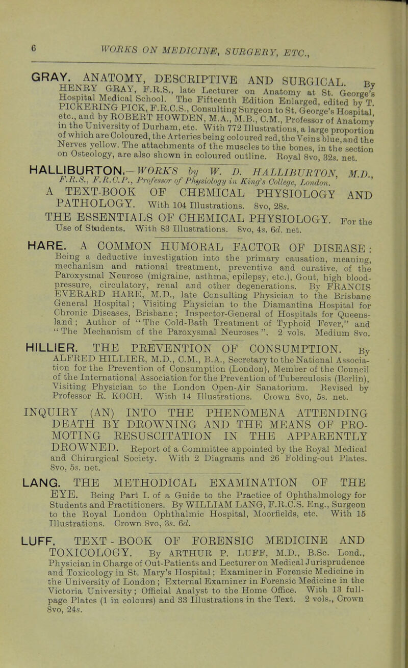 ^^^l-^^^T^OMY, DESCEIPTIVE AND SURGICAL Bv HENRY GRAY F.R.S., lato Lecturer on Anatomy at St. GeorgS Hospital Medical School. The Fifteenth Edition Enlareed edited hv T PICKERING PICK, P.R.O.S., Consulting Surgeon to slSVe's H^^^^^^ etc and by ROBERT HOWDEN, M.A., M.B.T CM., Professor of AnSy in the University of Durham, etc. With 772 Illustrations, a large protwrtion of which are Coloured, the Arteries being coloured red, the Veins blue, and the Nerves yellow. The attachments of the muscles to the bones, in the section on Osteology, are also shown in coloured outline. Royal 8vo, 32s. net. HALLIBURTON.-TFO^S by W. IT HALLIBURTON M.D l.R.S., F. R.O.P., Professor of Plwfsiologij in King's Oollerje, London ' ' A TEXT-BOOK OF CHEMICAL PHYSIOLOGY AND PATHOLOGY. With 104 Illustrations. 8vo, 28s. THE ESSENTIALS OF CHEMICAL PHYSIOLOGY. For the Use of Students. With 83 Illustrations. 8vo, 4s. &d. net. HARE. A COMMON HUMORAL FACTOR OF DISEASE: Being a deductive investigation into the primary causation, meaning, mechanism and rational treatment, preventive and curative, of the' Paroxysmal Neurose (migraine, asthma, epilepsy, etc.). Gout, high blood- pressure, circulatory, renal and other degenerations. By FRANCIS EVERARD HARE, M.D., late Consulting Physician to the Brisbane General Hospital ; Visiting Physician to the Diamantina Hospital for Chronic Diseases, Brisbane ; Inspector-General of Hospitals for Queens- land ; Author of The Cold-Bath Treatment of Typhoid Fever, and The Mechanism of the Paroxysmal Neuroses . 2 vols. Medium 8vo. HILLIER. THE PREVENTION OF CONSUMPTION. By ALFRED HILLIER, M.D., CM., B.A., Secretary to the National Associa- tion for the Prevention of Consumption (London), Member of the Council of the International Association for the Prevention of Tuberculosis (Berlin), Visiting Physician to the London Open-Air Sanatorium. Revised by Professor R. KOCH. With 14 Illustrations. Crown 8vo, 5s. net. INQUIRY (AN) INTO THE PHENOMENA ATTENDING DEATH BY DROWNING AND THE MEANS OF PRO- MOTING RESUSCITATION IN THE APPARENTLY DROWNED. Report of a Committee appointed by the Royal Medical and Chirurgical Society. With 2 Diagrams and 26 Folding-out Plates. 8vo, 5s. net. LANG. THE METHODICAL EXAMINATION OF THE EYE. Being Part I. of a Guide to the Practice of Ophthalmology for Students and Practitioners. By WILLIAM LANG, F.R.C.S. Eng., Surgeon to the Royal London Ophthalmic Hospital, Moorfields, etc. With 15 Illustrations. Crown Svo, 3s. 6cl. LUFF. TEXT - BOOK OF FORENSIC MEDICINE AND TOXICOLOGY. By ARTHUR P. LUFF, M.D., B.Sc. Lond., Physician in Charge of Out-Patients and Lecturer on Medical Jurisprudence and Toxicology in St. Mary's Hospital; Examiner in Forensic Medicine in the University of London ; External Examiner in Forensic Medicine in the Victoria University; Official Analyst to the Home Office. With 13 full- page Plates (1 in colours) and 33 Illustrations in the Text. 2 vols., Crown 8vo, 24s.