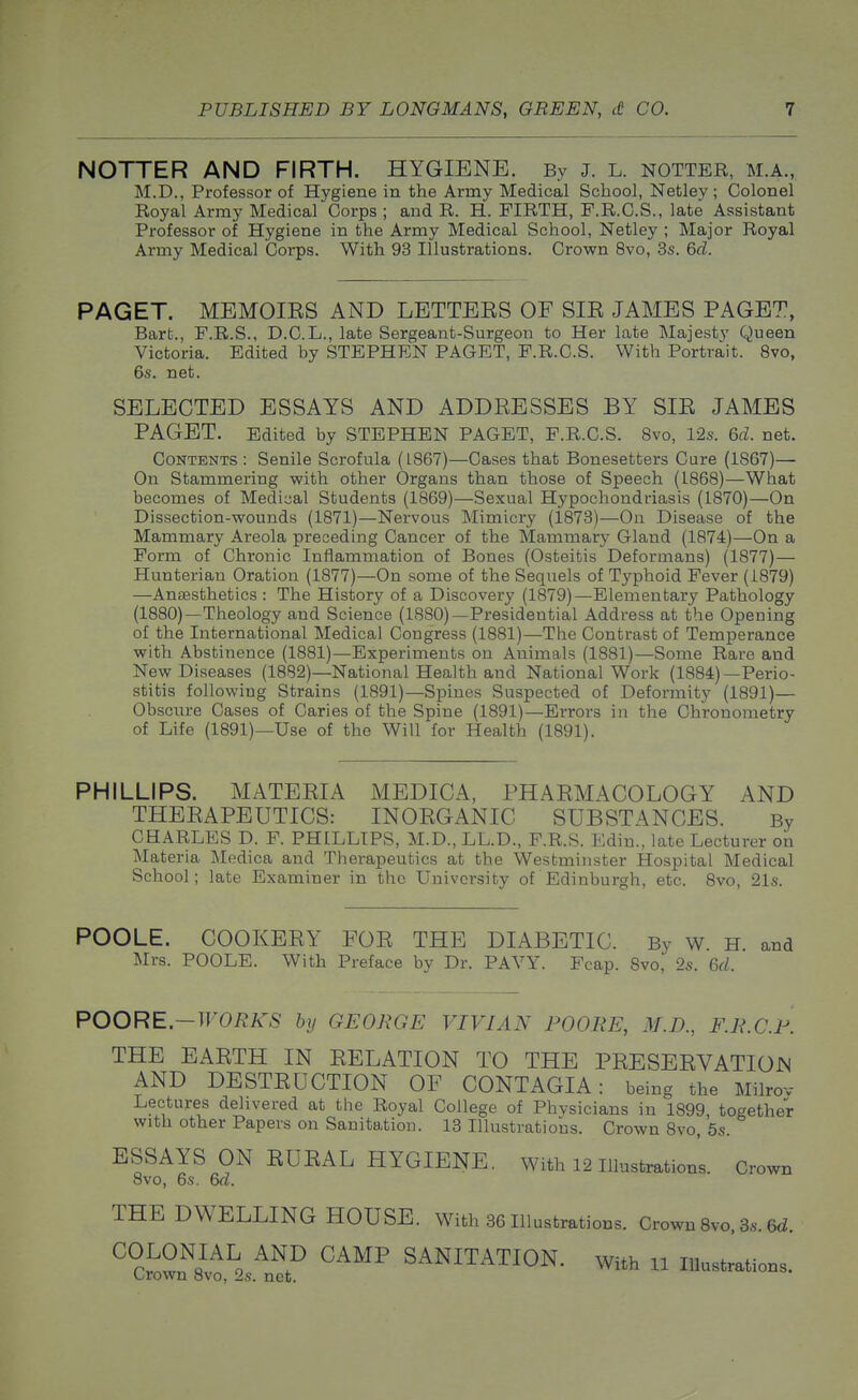 NOTTER AND FIRTH. HYGIENE. By J. L. notter, m.a., M.D., Professor of Hygiene in the Army Medical School, Netley ; Colonel Royal Army Medical Corps ; and R. H. FIRTH, F.R.C.S., late Assistant Professor of Hygiene in the Army Medical School, Netley ; Major Royal Army Medical Corps. With 93 Illustrations. Crown 8vo, .3s. Qd. PAGET. MEMOIES AND LETTBES OF SIE JAMES PAGET, Bart., F.R.S., D.C.L., late Sergeant-Surgeon to Her late Majesty Queen Victoria. Edited by STEPHEN PAGET, F.R.C.S. With Portrait. 8vo, 6s. net. SELECTED ESSAYS AND ADDEESSES BY SIE JAMES PAGET. Edited by STEPHEN PAGET, F.R.C.S. 8vo, 12s. &d. net. Contents: Senile Scrofula (1867)—Cases that Bonesetters Cure (1867)— On Stammering with other Organs than those of Speech (1868)—What becomes of Medical Students (1869)—Sexual Hypochondriasis (1870)—On Dissection-wounds (1871)—Nervous Mimicry (1873)—On Disease of the Mammary Areola preceding Cancer of the Mammary Gland (1874)—On a Form of Chronic Inflammation of Bones (Osteitis Deformans) (1877)— Hunterian Oration (1877)—On some of the Sequels of Typhoid Fever (1879) —Anassthetics : The History of a Discovery (1879)—Elementary Pathology (1880)—Theology and Science (1880)—Presidential Address at the Opening of the International Medical Congress (1881)—The Contrast of Temperance with Abstinence (1881)—Experiments on Animals (1881)—Some Rare and New Diseases (1882)—National Health and National Work (1884)—Perio- stitis following Strains (1891)—Spines Suspected of Deformity (1891)— Obscure Cases of Caries of the Spine (1891)—Errors in the Chronometry of Life (1891)—Use of the Will for Health (1891). PHILLIPS. MATEEIA MEDICA, PHAEMACOLOGY AND THEEAPEUTICS: INOEGANIC SUBSTANCES. By CHARLES D. F. PHILLIPS, M.D., LL.D., F.R.S. Edin., late Lecturer on Materia IMedica and Therapeutics at the Westminster Hospital Medical School; late Examiner in the University of Edinburgh, etc. 8vo, 21s. POOLE. COOKEEY FOE THE DIABETIC. By w. H. and Mrs. POOLE. With Preface by Dr. PAVY. Fcap. 8vo, 2s. &d. POORE.-WORKS by GEORGE VIVIAN POORE, M.D., F.R.C.P. THE EAETH IN EELATION TO THE PEESEEVATIOJN AND DESTEUCTION OF CONTAGIA: being the Milrov Lectures delivered at the Royal College of Phvsicians in 1899, together with other Papers on Sanitation. 13 Illustrations. Crown 8vo, 5s. ESSAYS ON EUEAL HYGIENE. With 12 Illustrations. Crown 8vo, 6s. M. THE DWELLING HOUSE. Wilh 36Illustra,tioos. Crowu 8vo. 3,. ed SANITATION. WHh n inuet^Mon.