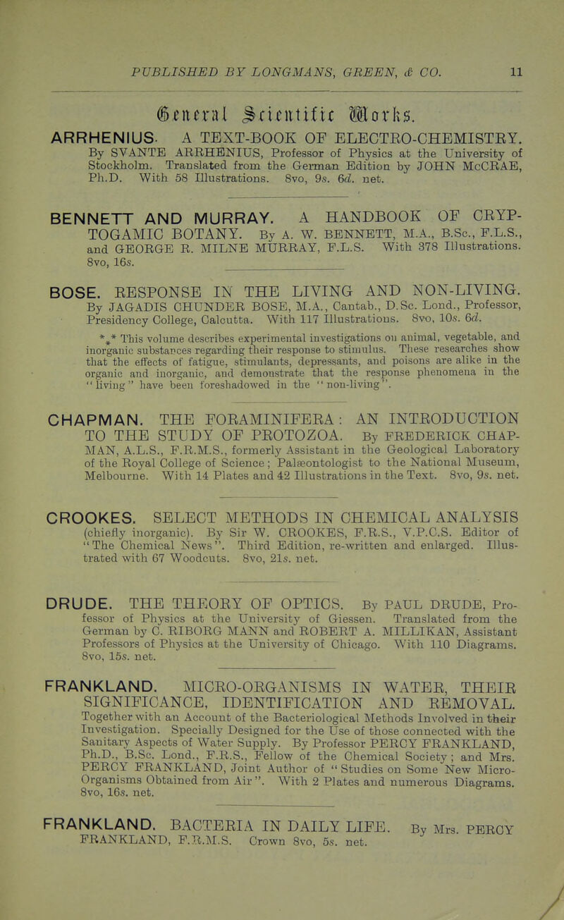 (general ^^ri^ittiftc llorks. ARRHENIUS. A TEXT-BOOK OF ELECTEO-CHEMISTEY. By SVANTE ARRHENIUS, Professor of Physics at the University of Stockholm. Translated from the German Edition by JOHN McCRAE, Ph.D. With 58 Illustrations. 8vo, 9s. 6d. net. BENNETT AND MURRAY. A HANDBOOK OF CEYP- TOGAMIC BOTANY. By A. W. BENNETT, M.A., B.Sc, F.L.S., and GEORGE R. MILNE MURRAY, F.L.S. With 378 Illustrations. 8vo, 16s. BOSE. EESPONSE IN THE LIVING AND NON-LIVING. By JAGADIS CHUNDER BOSE, M.A., Cantab., D.Sc. Lond., Professor, Presidency College, Calcutta. With 117 Illustrations. 8vo, 10s. 6d. This volume describes experimental investigations on animal, vegetable, and inorganic substapces regarding their response to stimulus. These researches show that the effects of fatigue, stimulants, depressants, and poisons are alike in the organic and inorganic, and demonstrate that the response phenomena in the living have been foreshadowed in the non-living. CHAPMAN. THE FOEAMINIFEEA : AN INTEODUCTION TO THE STUDY OF PEOTOZOA. By FREDERICK CHAP- MAN, A.L.S., F.R.M.S., formerly Assistant in the Geological Laboratory of the Royal College of Science ; Palfeontologist to the National Museum, Melbourne. With 14 Plates and 42 Illustrations in the Text. 8vo, 9s. net. CROOKES. SELECT METHODS IN CHEMICAL ANALYSIS (chiefly inorganic). By Sir W. CROOKES, F.R.S., V.P.C.S. Editor of The Chemical News. Third Edition, re-written and enlarged. Illus- trated with 67 Woodcuts. Bvo, 21s. net. DRUDE. THE THEOEY OF OPTICS. By PAUL DRUDE, Pro- fessor of Physics at the University of Giessen. Translated from the German by C. RIBORG MANN and ROBERT A. MILLIKAN, Assistant Professors of Physics at the University of Chicago. With 110 Diagrams. 8vo, 15s. net. FRANKLAND. MICEO-OEGANISMS IN WATEE, THEIE SIGNIFICANCE, IDENTIFICATION AND EEMOVAL. Together with an Account of the Bacteriological Methods Involved in their Investigation. Specially Designed for the Use of those connected with the Sanitary Aspects of Water Supply. By Professor PERCY FRANKLAND, Ph.D., B.Sc. Lond., P.R.S., Fellow of the Chemical Society ; and Mrs. PERCY FRANKLAND, Joint Author of  Studies on Some New Micro- organisms Obtained from Air . With 2 Plates and numerous Diagrams. 8vo, 16s. net. FRANKLAND. BACTEEIA IN DAILY LIFE. By Mrs PERCY FRANKLAND, F.R.M.S. Crown 8vo, 5s. net.