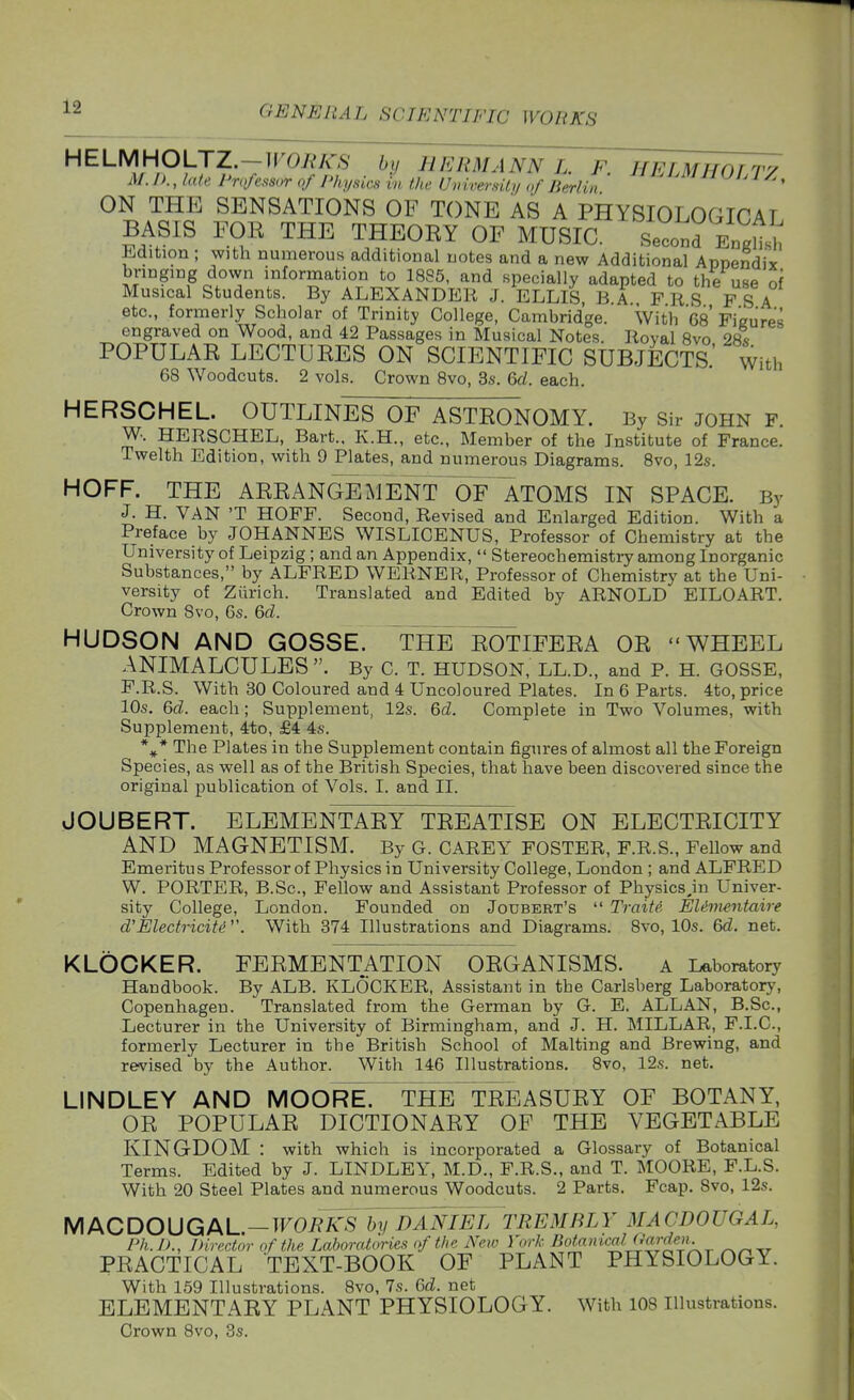 HELMHOLTZ.-WORKS by HERMANN L. F. HELMHOTTy M. IK, late Professor of Physics in the Unvnersity of Berlin ^Jl^l/^, ON THE SENSATIONS OF TONE AS A PHYSIOLOGICAT BASIS FOK THE THEORY OF MUSIC. Second EngHsH l^dition ; with numerous additional notes and a new Additional Annendix bringing down information to 1885, and specially adapted to the use of Musical Students. By ALEXANDER J. ELLIS, B A F R S PSA etc., formerly Scholar of Trinity College, Cambridge. With 68 Figures engraved on Wood, and 42 Passages in Musical Notes. Roval 8vo 28« POPULAR LECTURES ON SCIENTIFIC SUBJECTS with 68 Woodcuts. 2 vols. Crown 8vo, 3s. Qd. each. HERSCHEL. OUTLINES OF ASTRONOMY. By Sir john f. W. HERSCHEL, Bart., K.H., etc.. Member of the Institute of France. Twelth Edition, with 9 Plates, and numerous Diagrams. 8vo, 12s. HOFF. THE ARRANGEMENT ofTaTOMS IN SPACE. By J. H. VAN 'T HOFF. Second, Revised and Enlarged Edition. With a Preface by JOHANNES WISLICENUS, Professor of Chemistry at the University of Leipzig ; and an Appendix, Stereochemistry among Inorganic Substances, by ALFRED WERNER, Professor of Chemistry at the Uni- versity of Zurich. Translated and Edited by ARNOLD EILOART. Crown Svo, 6s. &d. HUDSON AND GOSSE. THE ROTIFERA OR WHEEL ANIMALCULES. By C. T. HUDSON, LL.D., and P. H. GOSSE, F.R.S. With 30 Coloured and 4 Uncoloured Plates. In 6 Parts. 4to, price 10s, Gd. each; Supplement, 12s. Qd. Complete in Two Volumes, with Supplement, 4to, £4 4s. *^* The Plates in the Supplement contain figures of almost all the Foreign Species, as well as of the British Species, that have been discovered since the original publication of Vols. I. and II. JOUBERT. ELEMENTARY TREATISE ON ELECTRICITY AND MAGNETISM. By G. CAREY FOSTER, F.R.S., Fellow and Emeritus Professor of Physics in University College, London ; and ALFRED W. PORTER, B.Sc, Fellow and Assistant Professor of Physics.in Univer- sity College, London. Founded on Joubert's Traite EUmentaire d'Electricity . With 374 Illustrations and Diagrams. 8vo, 10s. 6d. net. KLbCKER. FERMENTATION ORGANISMS. a Laboratory Handbook. By ALB. KLOCKER, Assistant in the Carlsberg Laboratory, Copenhagen. Translated from the German by G. E. ALLAN, B.Sc, Lecturer in the University of Birmingham, and J. H. MILLAR, F.I.C., formerly Lecturer in the British School of Malting and Brewing, and revised by the Author. With 146 Illustrations. 8vo, 12s. net. LINDLEY AND M00RE7~THE^REASURY OF BOTANY, OR POPULAR DICTIONARY OF THE VEGETABLE KINGDOM : with which is incorporated a Glossary of Botanical Terms. Edited by J. LINDLEY, M.D., F.R.S., and T. MOORE, F.L.S. With 20 Steel Plates and numerous Woodcuts. 2 Parts. Fcap. 8vo, 12s. h/\ACDOUGAL.—wobYs1)vRANiel trembly macdougal, Ph.D., Director of the Laboratories of the New Vork fiotamcaUJarde^i. PRACTICAL TEXT-BOOK OF PLANT PHYSIOLOGY. With 159 Illustrations. Svo, 7s. Gd. net ELEMENTARY PLANT PHYSIOLOGY. With 108 illustrations. Crown Svo, 3s.