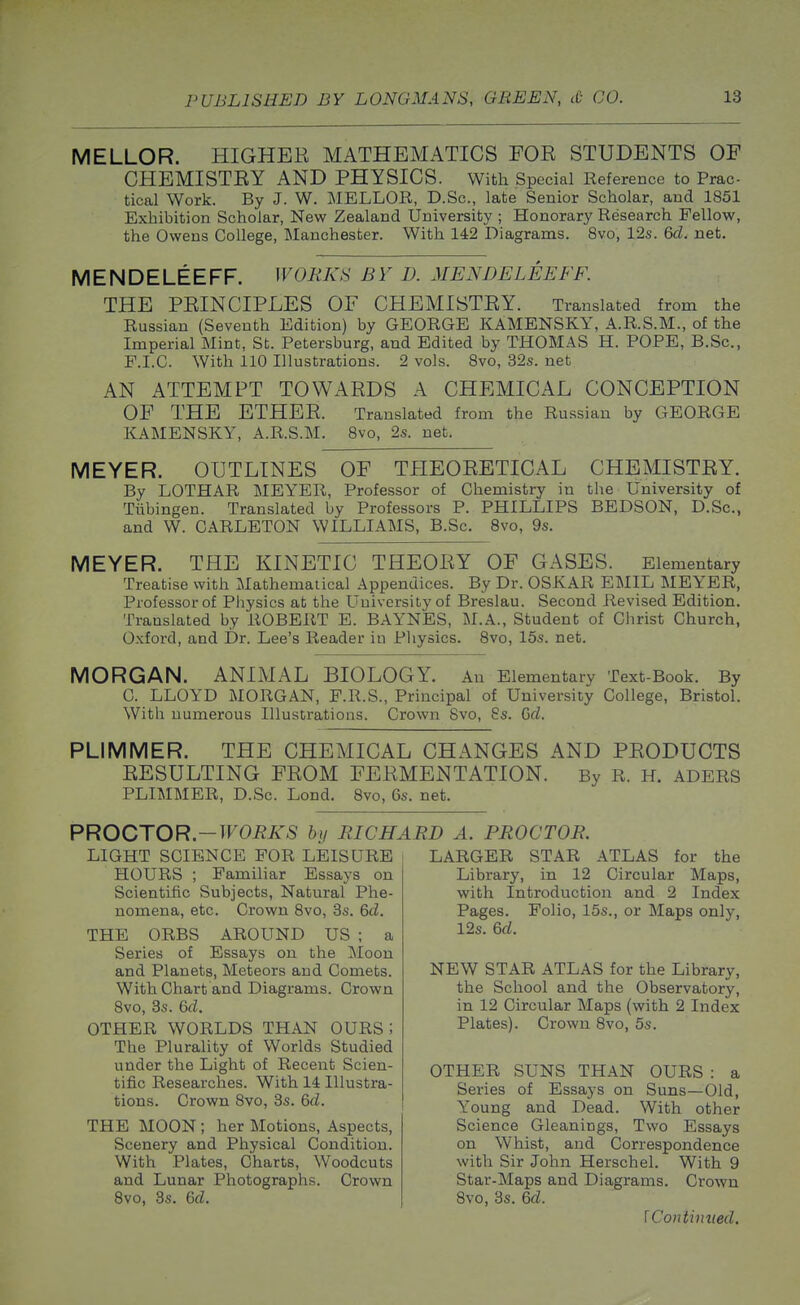 MELLOR. HIGHER MATHEMATICS FOR STUDENTS OF CHEMISTRY AND PHYSICS. With Special Reference to Prac- tical Work. By J. W. MELLOR, D.Sc, late Senior Scholar, and 1851 Exhibition Scholar, New Zealand University ; Honorary Research Fellow, the Owens College, Manchester. With 142 Diagrams. 8vo, 12s. Qd. net. MENDELEEFF. WORKS BY D. MENDELEEFF. THE PRINCIPLES OF CHEMISTRY. Translated from the Russian (Seventh Edition) by GEORGE KAMENSKY, A.R.S.M., of the Imperial Mint, St. Petersburg, and Edited by THOMAS H. POPE, B.Sc, F.I.C. With 110 Illustrations. 2 vols. Svo, 32s. net AN ATTEMPT TOWARDS A CHEMICAL CONCEPTION OF THE ETHER. Translated from the Russian by GEORGE KAMENSKY, A.R.S.M. Svo, 2s. net. MEYER. OUTLINES OF THEORETICAL CHEMISTRY. By LOTHAR MEYER, Professor of Chemistry in the University of Tubingen. Translated by Professors P. PHILLIPS BEDSON, D.Sc, and W. CARLETON WILLIAMS, B.Sc. Svo, 9s. MEYER. THE KINETIC THEORY OF GASES. Elementary Treatise with Mathematical Appendices. By Dr. OSKAR EMIL MEYER, Professor of Physics at the University of Breslau. Second Revised Edition. Translated by ROBERT E. BAYNES, M.A., Student of Christ Church, Oxford, and Dr. Lee's Reader in Pliysics. Svo, 15s. net. MORGAN. ANIMAL BIOLOGY. An Elementary Text-Book. By C. LLOYD MORGAN, F.R.S., Principal of University College, Bristol. Witli numerous Illustrations. Crown Svo, Ss. Q>cl. PLIMMER. THE CHEMICAL CHANGES AND PRODUCTS RESULTING FROM FERMENTATION. By R. H. ADERS PLIMMER, D.Sc. Lond. Svo, 6s. net. PROCTOR.-TFOiiA^S by RICHARD A. PROCTOR. LIGHT SCIENCE FOR LEISURE HOURS ; Familiar Essays on Scientific Subjects, Natural Phe- nomena, etc. Crown Svo, 3s. &d. THE ORBS AROUND US ; a Series of Essays on the Moon and Planets, Meteors and Comets. With Chart and Diagrams. Crown Svo, 3s. Q>d. OTHER WORLDS THAN OURS ; The Plurality of Worlds Studied under the Light of Recent Scien- tific Researches. With 14 Illustra- tions. Crown Svo, 3s. &d. THE MOON ; her Motions, Aspects, Scenery and Physical Condition. With Plates, Charts, Woodcuts and Lunar Photographs. Crown Svo, 3s. 6fZ. LARGER STAR ATLAS for the Library, in 12 Circular Maps, with Introduction and 2 Index Pages. Folio, 15s., or Maps only, 12s. 6rf. NEW STAR ATLAS for the Library, the School and the Observatory, in 12 Circular Maps (with 2 Index Plates). Crown Svo, 5s. OTHER SUNS THAN OURS : a Series of Essays on Suns—Old, Young and Dead. With other Science Gleanings, Two Essays on Whist, and Correspondence with Sir John Herschel. With 9 Star-Maps and Diagrams. Crown Svo, 3s. 6d. \Continiied.