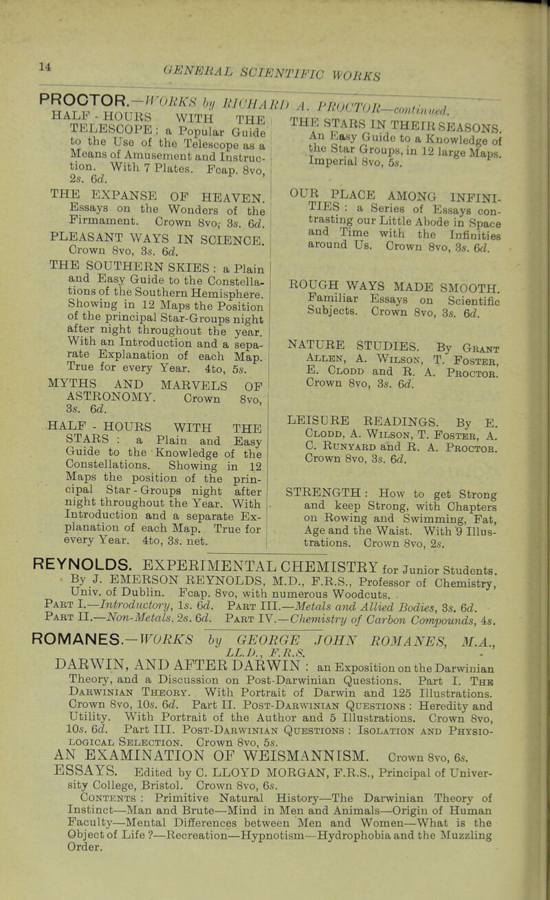 PROOTOR-WORKS hi lilGHA HALF - HOURS WITH THE TELESCOPE : a Popular Guide to the Use of the Telescope as a Means of Amusement and Instruc- tion. With 7 Plates. Fcap. 8vo 2s. Qd. ^ THE EXPANSE OP HEAVEN. Essays on the Wonders of the Firmament. Crown 8vo, 3s. &d. PLEASANT WAYS IN SCIENCE. Crown 8vo, 3s. 6(Z. THE SOUTHERN SKIES : a Plain and Easy Guide to the Constella- tions of the Southern Hemisphere. Showing in 12 Maps the Position of the principal Star-Groups night after night throughout the year. With an Introduction and a sepa- rate Explanation of each Map. True for every Year. 4to, 5s. MYTHS AND MARVELS OF ASTRONOMY. Crown 8vo, 3s. M. HALF - HOURS WITH THE STARS : a Plain and Easy Guide to the Knowledge of the Constellations. Showing in 12 Maps the position of the prin- cipal Star-Groups night after night throughout the Year. With Introduction and a separate Ex- planation of each Map. True for every Year. 4to, 3s. net. RD A. PROCTOR-continuM. THE STARS IN THEIR SEASONS An Easy Guide to a Knowledge of the Star Groups, in 12 large Maps Imperial 8vo, 5s, OUR PLACE AMONG INFINI- TIES : a Series of Essays con- trasting our Little Abode in Space and Time with the Infinities around Us. Crown 8vo, 3s. e>d ROUGH WAYS MADE SMOOTH. Familiar Essays on Scientific Subjects. Crown 8vo, 3s. Qd. NATURE STUDIES. By Grant Allen, A. Wilson, T- Foster, E. Clodd and R. A. Proctor. Crown 8vo, 3s. Qd. LEISURE READINGS. By E. Clodd, A. Wilson, T. Foster, A. C. RuNYAED and R. A. Proctor. Crown 8vo, 3s. &d. STRENGTH: How to get Strong and keep Strong, with Chapters on Rowing and Swimming, Fat, Age and the Waist. With 9 Illus- trations. Crown 8vo, 2s, REYNOLDS. EXPEEIMENTAL CHEMISTEY for Junior students By J. EMERSON REYNOLDS, M.D., F.R.S., Professor of Chemistry, Univ. of Dublin. Fcap. 8vo, with numerous Woodcuts. Part l.~Introductory, Is. Qd. Part 111.—Metals aiul Allied Bodies, 3s. Qd. Part 11.—Non-Metals, 2«. &d. Part 1Y.—Chemistry of Carbon Compounds, ds. ROMMiES—WORKS by GEORGE JOHN ROMANES, M.A., LL.D., F.R.S. DARWIN, AND AFTER DARWIN : an Exposition on the Darwinian Theory, and a Discussion on Post-Darwinian Questions. Part I. The Darwinian Theory. With Portrait of Darwin and 125 Illustrations. Crown 8vo, 10s. &d. Part II. Post-Darwinian Questions : Heredity and Utility. With Portrait of the Author and 5 Illustrations, Crown 8vo, 10s. Qd. Part III. Post-Darwinian Questions : Isolation and Physio- logical Selection. Crown 8vo, 5s. AN EXAMINATION OF WEISMANNISM, Crown 8vo, 6s, ESSAYS. Edited by C. LLOYD MORGAN, F.R.S., Principal of Univer- sity College, Bristol. Crown 8vo, 6s. Contents : Primitive Natural History—The Darwinian Theory of Instinct—Man and Brute—Mind in Men and Animals—Origin of Human Faculty—Mental Dillerences between Men and Women—What is the Object of Life ?—Recreation—Hypnotism—Hydrophobia and the Muzzling Order,