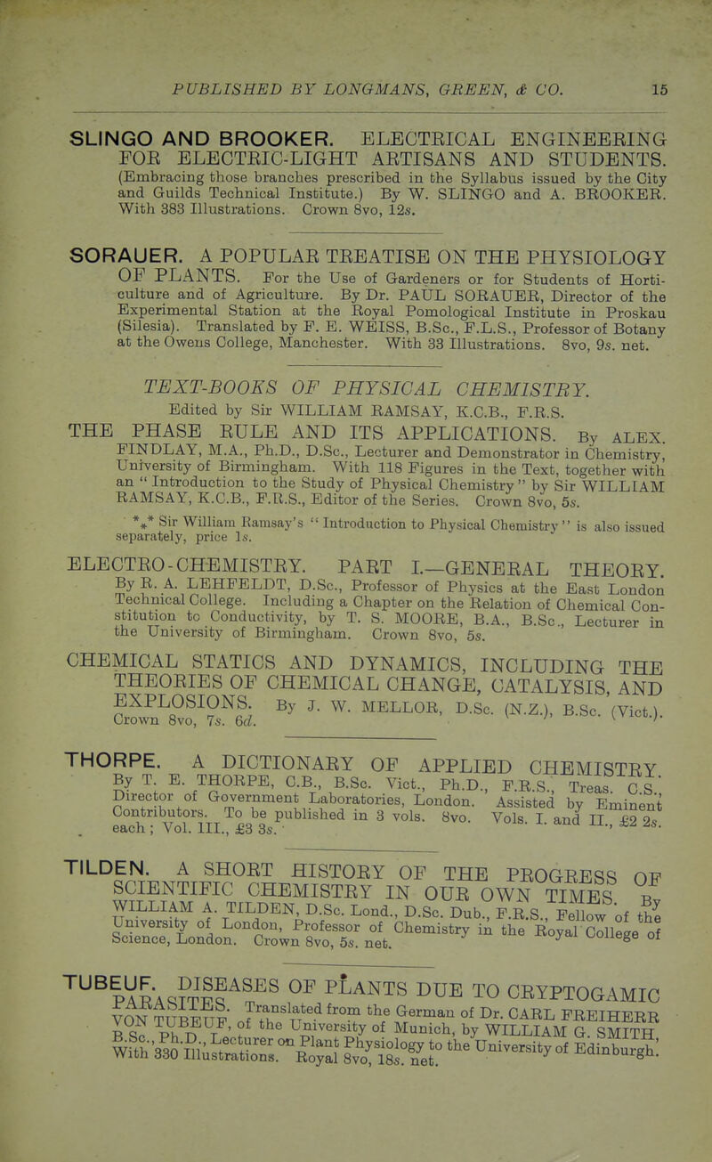 SLINGO AND BROOKER. ELECTEICAL ENGINEEEING FOE ELECTEIC-LIGHT AETISANS AND STUDENTS. (Embracing those branches prescribed in fchie Syllabus issued by the City and Guilds Technical Institute.) By W. SLINGO and A. BROOKER. With 383 Illustrations. Crown 8vo, 12s. SORAUER. A POPULAE TEEATISE ON THE PHYSIOLOGY OF PLANTS. For the Use of Gardeners or for Students of Horti- culture and of Agriculture. By Dr. PAUL SORAUER, Director of the Experimental Station at the Royal Pomological Institute in Proskau (Silesia). Translated by F. E. WEISS, B.Sc, F.L.S., Professor of Botany at the Owens College, Manchester. With 33 Illustrations. Bvo, 9s. net. TEXT-BOOKS OF PHYSICAL CHEMISTBY. Edited by Sir WILLIAM RAMSAY, K.C.B., F.R.S. THE PHASE EULE AND ITS APPLICATIONS. By ALEX. FINDLAY, M.A., Ph.D., D.Sc, Lecturer and Demonstrator in Chemistry, University of Birmingham. With 118 Figures in the Text, together with an  Introduction to the Study of Physical Chemistry by Sir WILLIAM RAMSAY, K.C.B., F.R.S., Editor of the Series. Crown Svo, 5s. *,* Sir William Ramsay's  Introduction to Physical Chemistry  is also issued separately, price Is. ELECTEO-CHEMISTEY. PAET L—GBNEEAL THEOEY By R. A. LEHFELDT, D.Sc, Professor of Physics at the East London Technical College. Including a Chapter on the Relation of Chemical Con- stitution to Conductivity, by T. S. MOORE, B.A., B.Sc, Lecturer in the University of Birmingham. Crown Svo, 5s. CHEMICAL STATICS AND DYNAMICS, INCLUDING THE THEOEIES OF CHEMICAL CHANGE, CATALYSIS, AND Cri^n^Ri^^?.^^; . I^-Sc. (N.Z.), B.Sc. (Vict.). THORPE. A DICTIONAEY OF APPLIED CHEMISTEY By T. E. THORPE, C.B., B.Sc Vict., Ph.D., FRS Treas CS Director of Government Laboratories, London. Assisted by Eminent St V^Uni £3 3s.^''' ''''''^ ' I- ''^^ II-. £2 Ts TILDEN. A SHOET HISTOEY OF THE PEOGEESS OF SCIENTIFIC CHEMISTEY IN OUE OWN TIMES Bv WILLIAM A. TILDEN D.Sc. Lend., D.Sc. Dub., F.RS., F Dow of t^^ ^^^lARAq?Tlf ^^^^ ^^^^^^ TO CEYPTOGAMIC VON TUBeTtf J'r'^^*^^''? ^'^^^ °^ I^^- CARL FREIHERR B Sc n T «' f I^r^'^i^y °^ ^Ii«h, by WILLIAM G. SMITH Wfth'3'35 I^i;^tSS.°\^i^^^^ 8^v'o!ttfef?