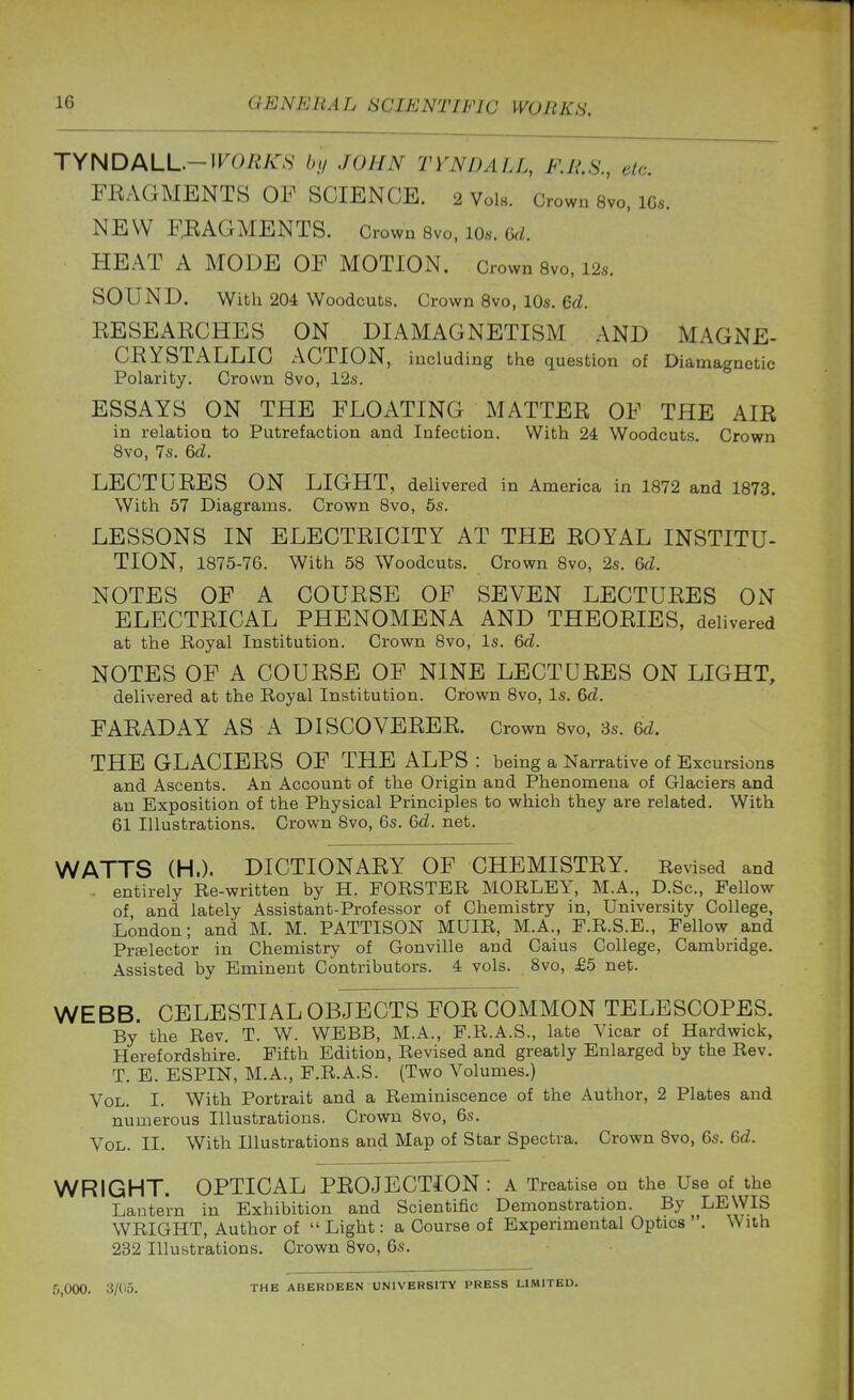 TYNDALL.-irO«/« by JOHN rVNDALL, F.R.S., etc. FEAGMENTS OF SCIENCE. 2 Vols. Crown s'vo, 10s. NEW F,EAGMENTS. Grown 8vo, 10.. HEAT A MODE OF MOTION. Crown 8vo, 12s. SOUND. With 204 Woodcuts. Crown 8vo, 10.s. 6d. EESEAECHES ON DIAMAGNETISM AND MAGNE- CEYSTALLIC ACTION, including the question of Diamagnetic Polarity. Crown 8vo, 12s. ESSAYS ON THE FLOATING MATTEE OF THE AIR in relation to Putrefaction and Infection. With 24 Woodcuts. Crown 8vo, 7s. 6d. LECTUEES ON LIGHT, delivered in America in 1872 and 1873. With 57 Diagrams. Crown 8vo, 5s. LESSONS IN ELECTEICITY AT THE EOYAL INSTITU- TION, 1875-76. With 58 Woodcuts. Crown 8vo, 2s. 6d. NOTES OF A COUESB OF SEVEN LECTUEES ON ELECTEICAL PHENOMENA AND THEOEIES, delivered at the Royal Institution. Crown 8vo, Is. 6d. NOTES OF A COUESE OF NINE LECTUEES ON LIGHT, delivered at the Royal Institution. Crown 8vo, Is. 6d. FAEADAY AS A DISCOVEEEE. Crown 8vo, 3s. 6d. THE GLACIEES OF THE ALPS : being a Narrative of Excursions and Ascents. An Account of the Origin and Phenomena of Glaciers and an Exposition of the Physical Principles to which they are related. With 61 Illustrations. Crown 8vo, 6s. Gd. net. WATTS (H.). DICTIONAEY OF CHEMISTEY. Revised and . entirely Re-written by H. FORSTER MORLEY, M.A., D.Sc, Fellow of and lately Assistant-Professor of Chemistry in, University College, London; and M. M. PATTISON MUIR, M.A., F.R.S.E., Fellow and Prtelector in Chemistry of Gonville and Caius College, Cambridge. Assisted by Eminent Contributors. 4 vols. 8vo, £5 net. WEBB. CELESTIAL OBJECTS FOE COMMON TELESCOPES. By the Rev. T. W. WEBB, M.A., F.R.A.S., late Vicar of Hardwick, Herefordsliire. Fifth Edition, Revised and greatly Enlarged by the Rev. T. E. ESPIN, M.A., F.R.A.S. (Two Volumes.) Vol. I. With Portrait and a Reminiscence of the Author, 2 Plates and numerous Illustrations. Crown 8vo, 6s. Vol. II. With Illustrations and Map of Star Spectra. Crown 8vo, 6s. 6d. WRIGHT. OPTICAL PEOJECTION : A Treatise on the Use of the Lantern in Exhibition and Scientific Demonstration. By LEWIS WRIGHT, Author of  Light: a Course of Experimental Optics . With 232 Illustrations. Crown 8vo, 6s. 5,000. 3/(15. THE ABERDEEN UNIVERSITY PRESS LIMITED.