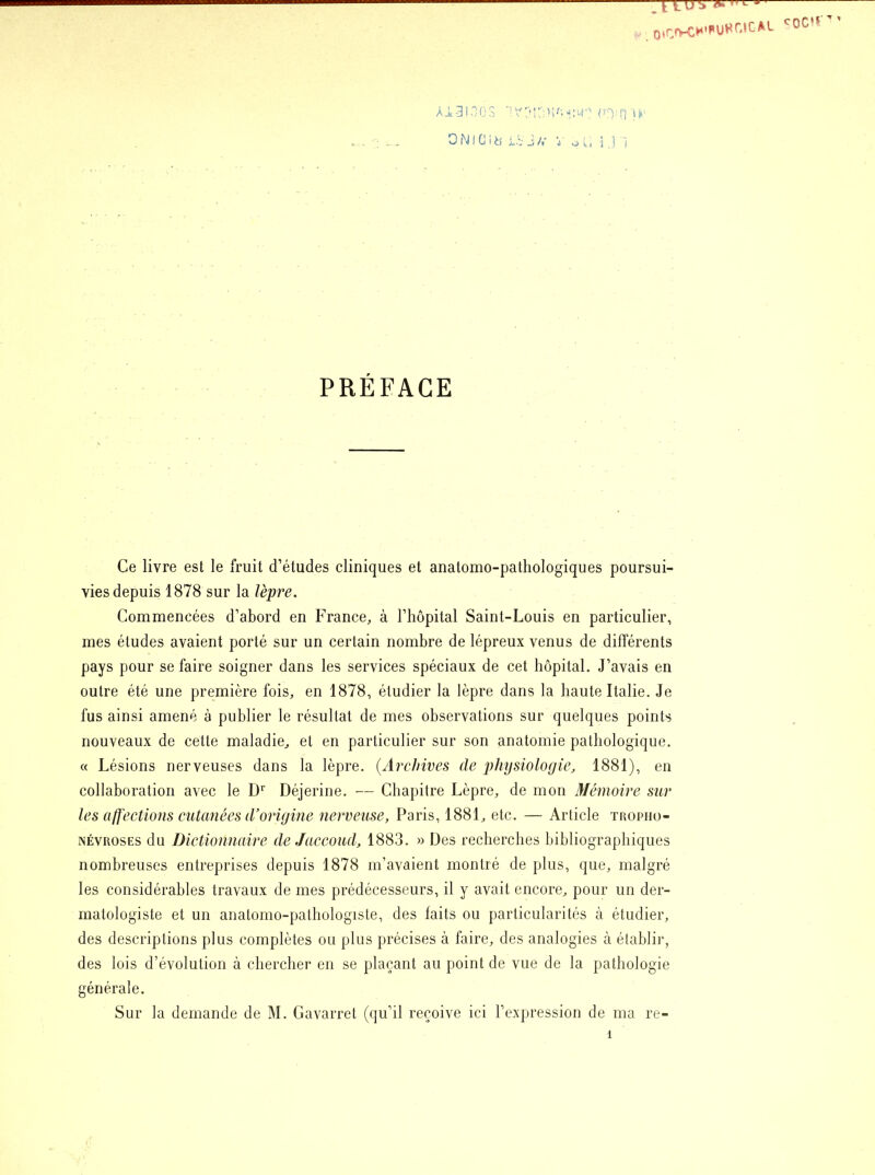 j- lUJ ^ j OtCnrC^’PUHr.lCAL Ai3100S VOICffiô'i'îWÇ rcvn G PRÉFACE Ce livre est le fruit d’études cliniques et anatomo-pathologiques poursui- vies depuis 1878 sur la lèpre. Commencées d’abord en France, à l’hôpital Saint-Louis en particulier, mes études avaient porté sur un certain nombre de lépreux venus de différents pays pour se faire soigner dans les services spéciaux de cet hôpital. J’avais en outre été une première fois, en 1878, étudier la lèpre dans la haute Italie. Je fus ainsi amené à publier le résultat de mes observations sur quelques points nouveaux de cette maladie, et en particulier sur son anatomie pathologique. « Lésions nerveuses dans la lèpre. {Archives de physiologie, 1881), en collaboration avec le Dr Déjerine. — Chapitre Lèpre, de mon Mémoire sur les affections cutanées d’origine nerveuse, Paris, 1881, etc. — Article tropiio- névroses du Dictionnaire de Jaccoud, 1883. » Des recherches bibliographiques nombreuses entreprises depuis 1878 m’avaient montré de plus, que, malgré les considérables travaux de mes prédécesseurs, il y avait encore, pour un der- matologiste et un anatomo-pathologiste, des laits ou particularités à étudier, des descriptions plus complètes ou plus précises à faire, des analogies à établir, des lois d’évolution à chercher en se plaçant au point de vue de la pathologie générale. Sur la demande de M. Gavarret (qu’il reçoive ici l’expression de ma re- î CQC,r ' ’