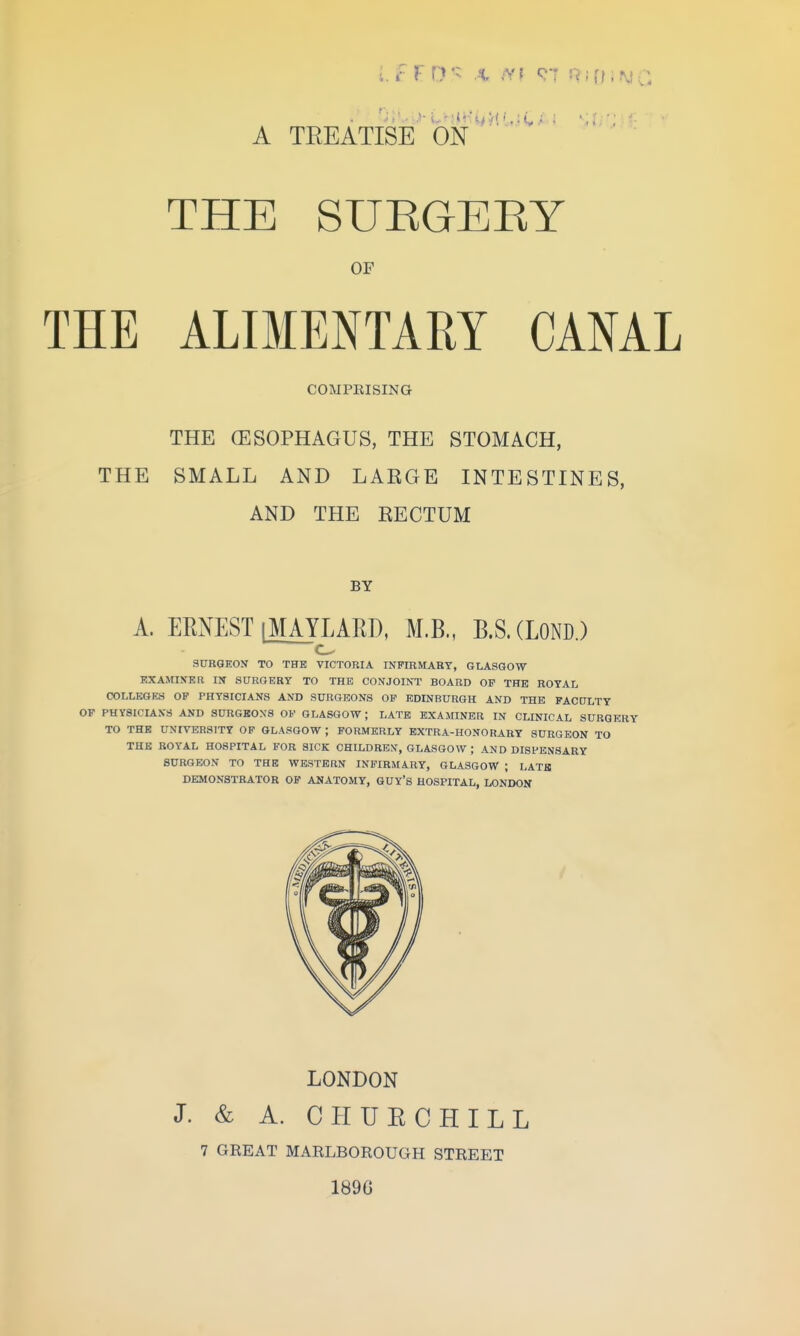 A TEEATISE ON THE SUEGEEY OF THE ALIMENTARY CANAL COMPEISING THE (ESOPHAGUS, THE STOMACH, THE SMALL AND LARGE INTESTINES, AND THE RECTUM BY A. ERNEST [MAYLARD, M.B., B.S.CLOND.) SURGEON TO THE VICTORIA INFIRMABY, GLASGOW KXAMIKBR m SURGERY TO THE CONJOINT BOARD OP THE ROYAL COLLEGES OP PHYSICIANS AND SURGEONS OP EDINBURGH AND THE FACULTY OF PHYSICIANS AND SURGBONS OP GLASGOW; LATE EXAMINER IN CLINICAL SURGERY TO THE UNIVERSITY OP GLASGOW ; FORMERLY EXTRA-HONORARY SURGEON TO THE ROYAL HOSPITAL FOR SICK CHILDREN, GLASGOW ; AND DISPENSARY SURGEON TO THE WESTERN INFIRMARY, GLASGOW ; LATH DEMONSTRATOR OF ANATOMY, GUY'S HOSPITAL, LONDON LONDON J. & A. CHUECHILL 7 GREAT MARLBOROUGH STREET 189G